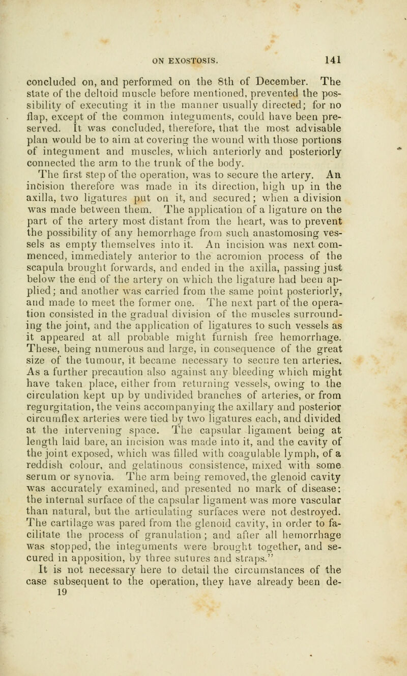 concluded on, and performed on the 8th of December. The state of the deltoid muscle before mentioned, prevented the pos- sibility of executing it in the manner usually directed; for no flap, except of the common integuments, could have been pre- served. It was concluded, therefore, that the most advisable plan would be to aim at covering the wound with those portions of integument and muscles, which anteriorly and posteriorly connected the arm to the trunk of the body. The first step of the operation, was to secure the artery. An incision therefore was made in its direction, high up in the axilla, two ligatures put on it, and secured; when a division was made between them. The application of a ligature on the part of the artery most distant froui the heart, was to prevent the possibility of any hemorrhage from such anastomosing ves- sels as empty themselves into it. An incision was next com- menced, immediately anterior to the acromion process of the scapula brought forwards, and ended in the axilla, passing just below the end of the artery on which the ligature had been ap- plied; and another was carried from the same point posteriorly, and made to meet the former one. The next part of the opera- tion consisted in the gradual division of the muscles surround- ing the joint, and the application of ligatures to such vessels as it appeared at all probable might furnish free hemorrhage. These, being numerous and large, in consequence of the great size of the tumour, it became necessarv to secure ten arteries. As a further precaution also against any bleeding which might have taken place, either from returning vessels, owing to the circulation kept up by undivided branches of arteries, or from regurgitation, the veins accompanying the axillary and posterior circumflex arteries were tied by two ligatures each, and divided at the intervening space. The capsular ligament being at length laid bare, an incision was made into it, and the cavity of the joint exposed, which was filled with coagulable lymph, of a reddish colour, and gelatinous consistence, mixed with some serum or synovia. The arm being removed, the glenoid cavity was accurately examined, and presented no mark of disease: the internal surface of the capsular ligament was more vascular than natural, but the articulating surfaces were not destroyed. The cartilage was pared from the glenoid cavity, in order to fa- cilitate the process of granulation ; and after all hemorrhage was stopped, the integuments were brought together, and se- cured in apposition, by three sutures and straps. It is not necessary here to detail the circumstances of the case subsequent to the operation, they have already been de- 19