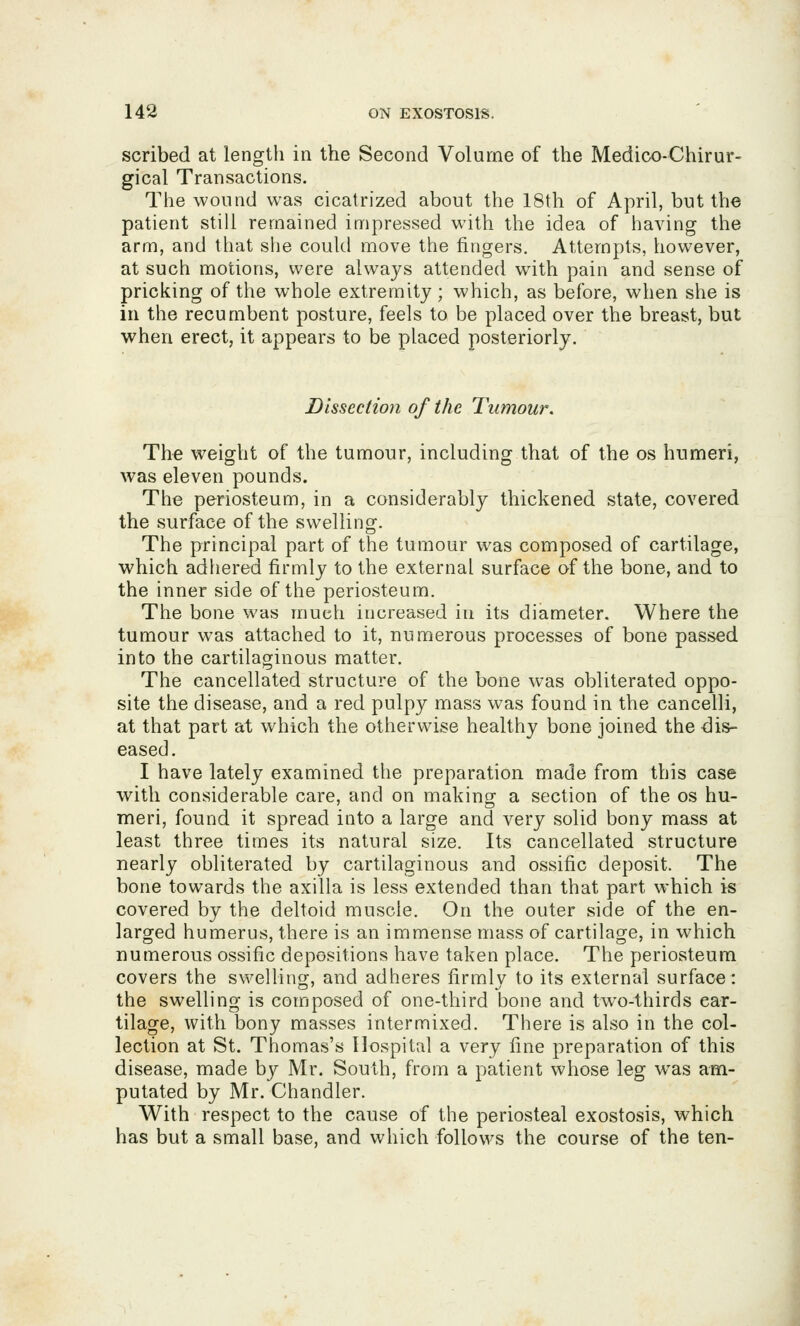 scribed at length in the Second Volume of the Medico-Chirur- gical Transactions. The wound was cicatrized about the 18th of April, but the patient still remained impressed with the idea of having the arm, and that siie could move the fingers. Attempts, however, at such motions, were always attended with pain and sense of pricking of the whole extremity; which, as before, when she is in the recumbent posture, feels to be placed over the breast, but when erect, it appears to be placed posteriorly. Dissection of the Tumour. The weight of the tumour, including that of the os humeri, was eleven pounds. The periosteum, in a considerably thickened state, covered the surface of the swelling. The principal part of the tumour was composed of cartilage, which adhered firmly to the external surface of the bone, and to the inner side of the periosteum. The bone was much increased in its diameter. Where the tumour was attached to it, numerous processes of bone passed into the cartilaginous matter. The cancellated structure of the bone was obliterated oppo- site the disease, and a red pulpy mass was found in the cancelli, at that part at which the otherwise healthy bone joined the dis- eased. I have lately examined the preparation made from this case with considerable care, and on making a section of the os hu- meri, found it spread into a large and very solid bony mass at least three times its natural size. Its cancellated structure nearly obliterated by cartdaginous and ossific deposit. The bone towards the axilla is less extended than that part which is covered by the deltoid muscle. On the outer side of the en- larged humerus, there is an immense mass of cartilage, in which numerous ossific depositions have taken place. The periosteum covers the swellino^, and adheres firmlv to its external surface: the swelling is composed of one-third bone and two-thirds car- tilage, with bony masses intermixed. There is also in the col- lection at St. Thomas's Hospital a very fine preparation of this disease, made by Mr. South, from a patient whose leg was am- putated by Mr. Chandler. With respect to the cause of the periosteal exostosis, which has but a small base, and which follows the course of the ten-