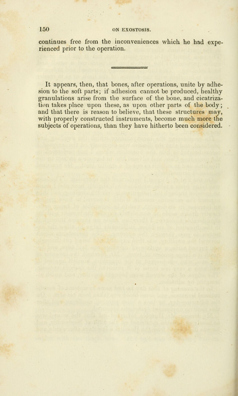 continues free from the inconveniences which he had expe- rienced prior to the operation. It appears, then, that bones, after operations, unite by adhe- sion to the soft parts; if adhesion cannot be produced, healthy granulations arise from the surface of the bone, and cicatriza- tiim takes place upon these, as upon other parts of the body; and that there is reason to believe, that these structures may, with properly constructed instruments, become much more the subjects of operations, than they have hitherto been considered.