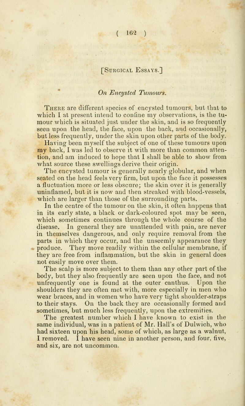 [Surgical Essays.] 0?i Encysted Tumours. There are different species of encysted tumours, but that to which I at present intend to confine my observations, is the tu- mour which is situated just under the skin, and is so frequently seen upon the head, the face, upon the back, and occasionally, but less frequently, under the skin upon other parts of the body. Having been myself the subject of one of these tumours upon ray back, I was led to observe it with more than common atten- tion, and am induced to hope that I shall be able to show from what source these swellings derive their origin. The encysted tumour is generally nearly globular, and when seated on the head feels very firm, but upon the face it possesses a fluctuation more or less obscure; the skin over it is generally uninflamed, but it is now and then streaked with blood-vessels, which are larger than those of the surrounding parts. In the centre of the tumour on the skin, it often happens that in its early state, a black or dark-coloured spot may be seen, which sometimes continues through the whole course of the disease. In general they are unattended with pain, are never in themselves dangerous, and only require removal from the parts in which they occur, and the unseemly appearance they produce. They move readily within the cellular membrane, if they are free from inflammation, but the skin in general does not easily move over them. The scalp is more subject to them than any other part of the body, but they also frequently are seen upon the face, and not unfrequently one is found at the outer canthus. Upon the shoulders they are often met with, more especially in men who wear braces, and in women who have NQxy tight shoulder-straps to their stays. On the back they are occasionally formed and sometimes, but much less frequently, upon the extremities. The greatest number which I have known to exist in the same individual, was in a patient of Mr. Hall's of Dulwich, who had sixteen upon his head, some of which, as large as a walnut, I removed. I have seen nine in another person, and four, five, and six, are not uncommon.