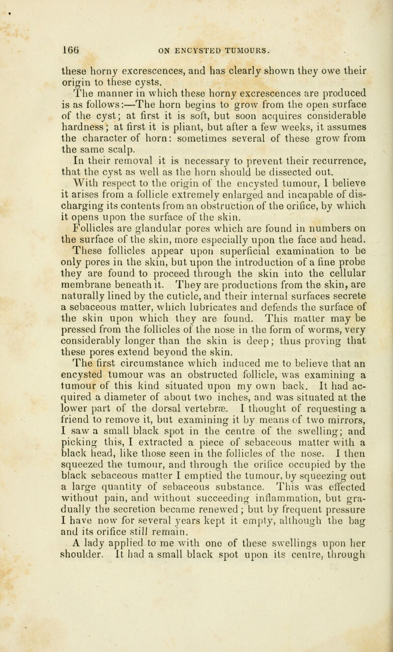 these horny excrescences, and has clearly shown they owe their origin to these cysts. The manner in which these horny excrescences are produced is as follows:—The horn begins to grow from the open surface of the cyst; at first it is soft, but soon acquires considerable hardness; at first it is pliant, but after a few weeks, it assumes the character of horn: sometimes several of these grow from the same scalp. In their removal it is necessary to prevent their recurrence, that the cyst as well as the horn should be dissected out. With respect to the origin of the encysted tumour, 1 believe it arises from a follicle extremely enlarged and incapable of dis- charging its contents from an obstruction of the orifice, by which it opens upon the surface of the skin. Follicles are glandular pores which are found in numbers on the surface of the skin, more especially upon the face and head. These follicles appear upon superficial examination to be only pores in the skin, but upon the introduction of a fine probe they are found to proceed through the skin into the cellular membrane beneath it. They are productions from the skin, are naturally lined by the cuticle, and their internal surfaces secrete a sebaceous matter, which lubricates and defends the surface of the skin upon which they are found. This matter may be pressed from the follicles of the nose in the form of worms, very considerably longer than the skin is deep; thus proving that these pores extend beyond the skin. The first circumstance which induced me to believe that an encysted tumour was an obstructed follicle, was examining a tumour of this kind situated upon my own back. It had ac- quired a diameter of about two inches, and was situated at the lower part of the dorsal vertebrfB. I thought of requesting a friend to remove it, but examining it by means of two mirrors, I saw a small black spot in the centre of the swelling; and picking this, I extracted a piece of sebaceous matter with a black head, like those seen in the follicles of the nose. I then squeezed the tumour, and through the orifice occupied by the black sebaceous matter I emptied the tumour, by squeezing out a large quantity of sebaceous substance. This was eflfected without pain, and without succeeding inflammation, but gra- dually the secretion became renewed ; but by frequent pressure I have now for several years kept it empty, although the bag and its orifice still remain. A lady applied to me with one of these swellings upon her shoulder. It had a small black spot upon its centre, through