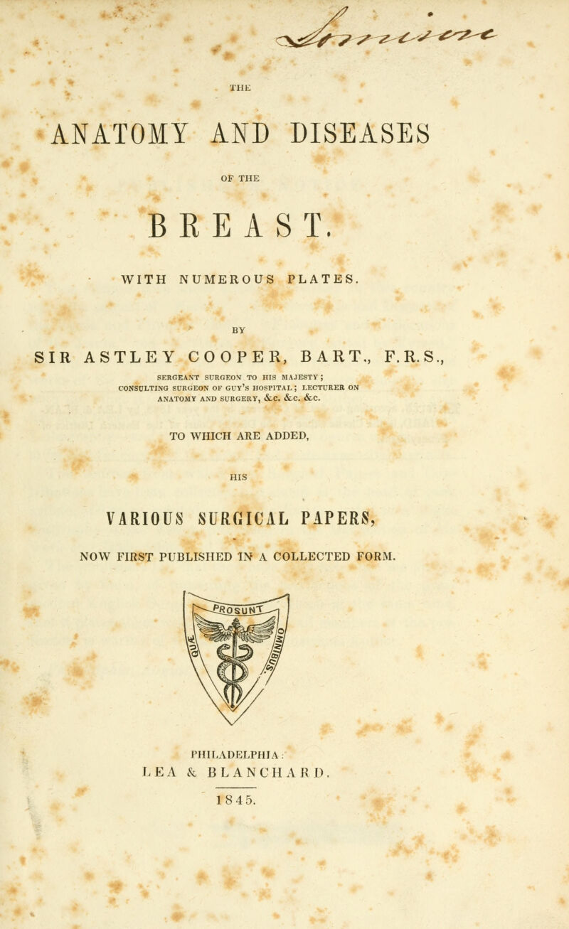 ANATOMY AND DISEASES OF THE BREAST. WITH NUMEROUS PLATES, BY SIR ASTLEY COOPER, BART., F.R.S., SERGEANT SURGEON TO HIS MAJESTY ; CONSULTING SURGEON OF GUY's HOSPITAL ; LECTURER ON ANATOMY AND SURGERY, &LC. &.C. &C. TO WHICH ARE ADDED, HIS VARIOUS SURGICAL PAPERS, NOW FIRST PUBLISHED IN A COLLECTED FORM. PHILADELPHL4 : LEA k BLANCHARD. 18 45.