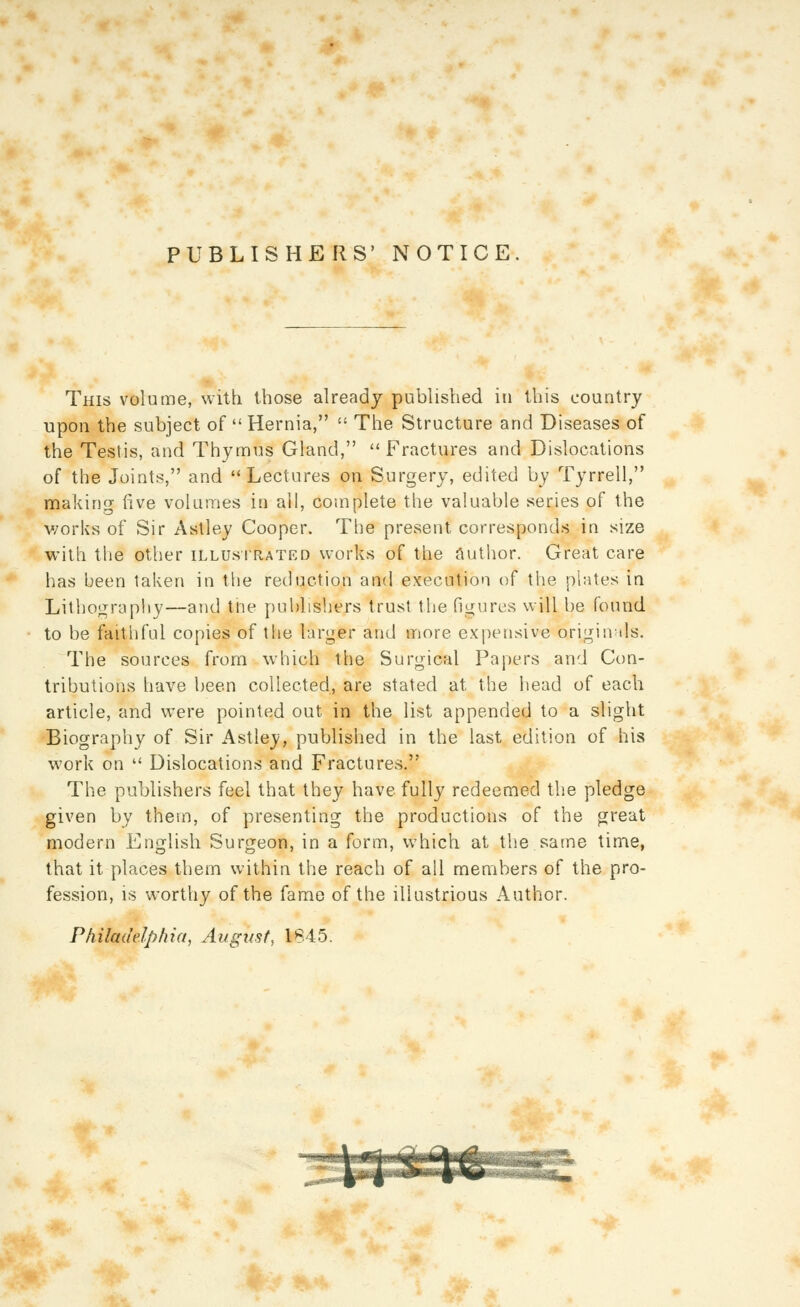 PUBLISHERS' NOTICE. This volume, with those already published in this country upon the subject of  Hernia,  The Structure and Diseases of the Testis, and Thymus Gland,  Fractures and Dislocations of the Joints, and Lectures on Surgery, edited by Tyrrell, making five volumes in ail, complete the valuable series of the v/orks of Sir Astley Cooper. The present corresponds in size with the other illustrated works of the Author. Great care has been taken in the reduction and execution of the plates in Lithograpliy—and tne publishers trust the figures will be found to be faithful copies of tlie larger and more expensive origin ils. The sources from which the Surgical Papers and Con- tributions have been collected, are stated at the head of each article, and were pointed out in the list appended to a slight Biography of Sir Astley, published in the last edition of his work on  Dislocations and Fractures. The publishers feel that they have fully redeemed the pledge given by them, of presenting the productions of the great modern English Surgeon, in a form, which at the same time, that it places them within the reach of all members of the pro- fession, is worthy of the fame of the illustrious Author. Philadelphia, August, 1845.