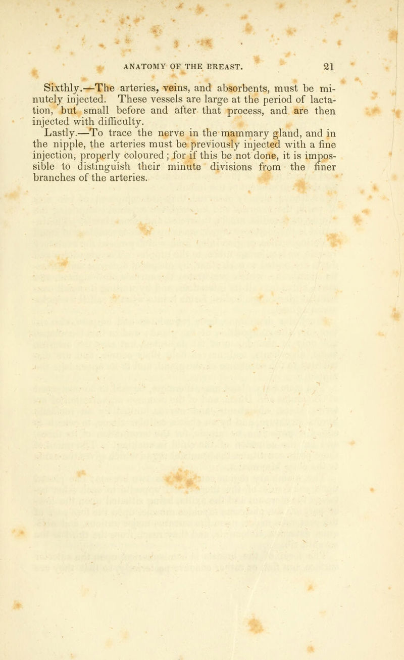 Sixthly.—The arteries, veins, and absorbents, must be mi- nutely injected. These vessels are large at the period of lacta- tion, but small before and after that process, and are then injected with difficulty. Lastly.—To trace the nerve in the mammary gland, and in the nipple, the arteries must be previously injected with a fine injection, properly coloured ; for if this be not done, it is impos- sible to distinguish their minute divisions from the finer branches of the arteries. II