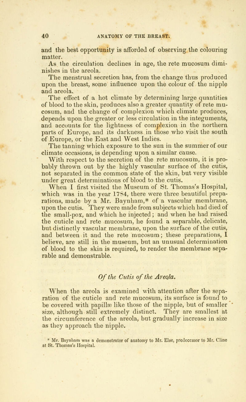 and the best opportunity is afforded of observing the colouring matter. As the circulation declines in age, the rete mucosum dimi- nishes in the areola. The menstrual secretion has, from the change thus produced upon the breast, some influence upon the colour of the nipple and areola. The effect of a hot climate by determining large quantities of blood to the skin, produces also a greater quantity of rete mu- cosum, and the change of complexion which climate produces, depends upon the greater or less circulation in the integuments, and accounts for the lightness of complexion in the northern parts of Europe, and its darkness in those who visit the south of Europe, or the East and West Indies. The tanning which exposure to the sun in the summer of our climate occasions, is depending upon a similar cause. With respect to the secretion of the rete mucosum, it is pro- bably thrown out by the highly vascular surface of the cutis, not separated in the common state of the skin, but very visible under great determinations of blood to the cutis. When I first visited the Museum of St. Thomas's Hospital, which was in the year 17S4, there were three beautiful prepa- rations, made by a Mr. Baynham,* of a vascular membrane, upon the cutis. They were made from subjects which had died of the small-pox, and which he injected; and when he had raised the cuticle and rete mucosum, he found a separable, delicate, but distinctly vascular membrane, upon the surface of the cutis, and between it and the rete mucosum; these preparations, I believe, are still in the museum, but an unusual determination of blood to the skin is required, to render the membrane sepa- rable and demonstrable. Of the Cutis of the Areola. When the areola is examined with attention after the sepa- ration of the cuticle and rete mucosum, its surface is found to be covered with papillse like those of the nipple, but of smaller size, although still extremely distinct. They are smallest at the circumference of the areola, but gradually increase in size as they approach the nipple. * Mr. Baynham wag a demonstrator of anatomy to Mr. Else, predecessor to Mr. Cline at St. Thomas's Hospital.