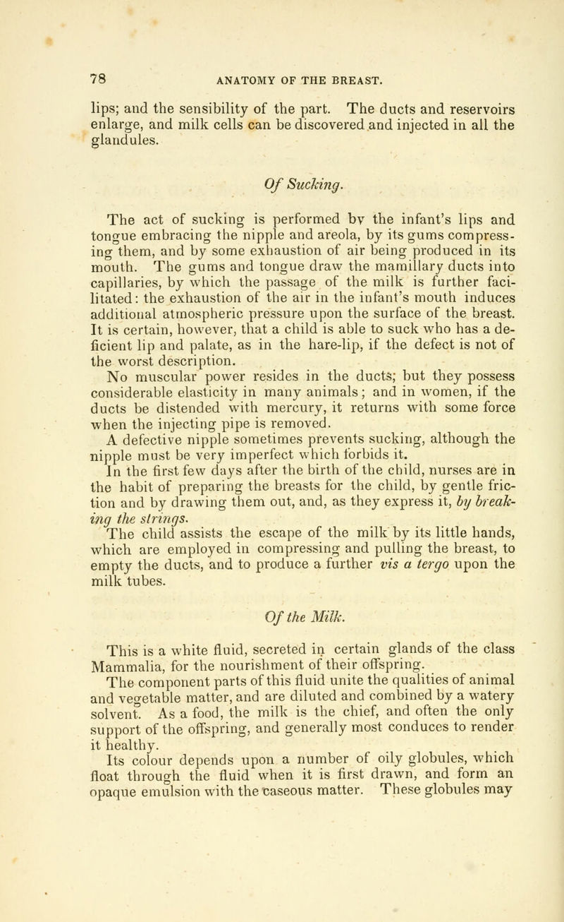 lips; and the sensibility of the part. The ducts and reservoirs enlarge, and milk cells can be discovered and injected in all the glandules. Of Sucking. The act of sucking is performed bv the infant's lips and tongue embracing the nipple and areola, by its gums compress- ing them, and by some exhaustion of air being produced in its mouth. The gums and tongue draw the mamillary ducts into capillaries, by which the passage of the milk is further faci- litated: the exhaustion of the air in the infant's mouth induces additional atmospheric pressure upon the surface of the breast. It is certain, however, that a child is able to suck who has a de- ficient lip and palate, as in the hare-lip, if the defect is not of the worst description. No muscular power resides in the ducts; but they possess considerable elasticity in many animals; and in women, if the ducts be distended with mercury, it returns with some force when the injecting pipe is removed. A defective nipple sometimes prevents sucking, although the nipple must be very imperfect which forbids it. In the first few days after the birth of the child, nurses are in the habit of preparing the breasts for the child, by gentle fric- tion and by drawing them out, and, as they express it, b^j break- ing the strings. The child assists the escape of the milk by its little hands, which are employed in compressing and pulling the breast, to empty the ducts, and to produce a further vis a tergo upon the milk tubes. Of the Milk. This is a white fluid, secreted in certain glands of the class Mammalia, for the nourishment of their offspring. The component parts of this fluid unite the qualities of animal and vegetable matter, and are diluted and combined by a watery solvent As a food, the milk is the chief, and often the only support of the ofl'spring, and generally most conduces to render it healthy. Its colour depends upon a number of oily globules, which float through the fluid when it is first drawn, and form an opaque emulsion with the uaseous matter. These globules may