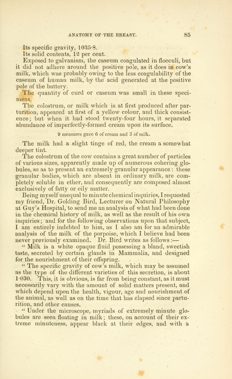 Its specific gravity, 1035-8. Its solid contents, 12 per cent. Exposed to galvanism, the caseum coagulated in flocculi, but it did not adhere around the positive pole, as it does in cowl's milk, which was probably owing to the less coagulability of the caseum of human milk, by the acid generated at the positive pole of the battery. The quantity of curd or caseum was small in these speci- mens. The colostrum, or milk which is at first produced after par- turition, appeared at first of a yellow colour, and thick consist- ence; but when it had stood twenty-four hours, it separated abundance of imperfectly-formed cream upon its surface. 9 measures gave 6 of cream and 3 of milk. The milk had a slight tinge of red, the cream a somewhat deeper tint. The colostrum of the cow contains a great number of particles of various sizes, apparently made up of numerous cohering glo- bules, so as to present an extremely granular appearance : these granular bodies, which are absent in ordinary milk, are com- pletely soluble in ether, and consequently are composed almost exclusively of fatty or oily matter. Being myself unequal to minute chemical inquiries, I requested my friend, Dr. Golding Bird, Lecturer on Natural Philosophy at Guy's Hospital, to send me an analysis of what had been done in the chemical history of milk, as well as the result of his own inquiries; and for the following observations upon that subject, I am entirely indebted to him, as I also am for an admirable analysis of the milk of the porpoise, which I believe had been never previously examined. Dr. Bird writes as follows:— '^ Milk is a white opaque fluid possessing a bland, sweetish taste, secreted by certain glands in Mammalia, and designed for the nourishment of their offspring.  The specific gravity of cow's milk, which may be assumed as the type of the different varieties of this secretion, is about 1-030. This, it is obvious, is far from being constant, as it must necessarily vary with the amount of solid matters present, and which depend upon the health, vigour, age and nourishment of the animal, as well as on the time that has elapsed since partu- rition, and other causes.  Under the microscope, myriads of extremely minute glo- bules are seen floating in milk; these, on account of their ex- treme minuteness, appear black at their edges, and with a