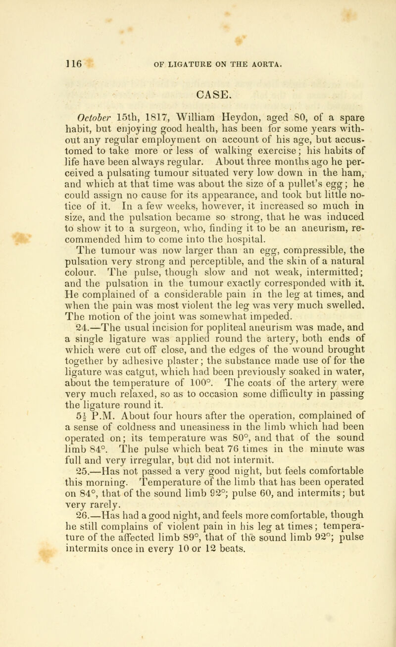 CASE. October 15th, 1817, William Heydon, aged 80, of a spare habit, but enjoying good health, has been for some years with- out any regular employment on account of his age, but accus- tomed to take more or less of walking exercise; his habits of life have been always regular. About three months ago he per- ceived a pulsating tumour situated very low down in the ham, and which at that time was about the size of a pullet's ^^,g; he could assign no cause for its appearance, and took but little no- tice of it. In a few weeks, however, it increased so much in size, and the pulsation became so strong, that he was induced to show it to a surgeon, who, finding it to be an aneurism, re- commended him to come into the hospital. The tumour was now larger than an Q^g, compressible, the pulsation very strong and perceptible, and the skin of a natural colour. The pulse, though slow and not weak, intermitted; and the pulsation in the tumour exactly corresponded with it. He complained of a considerable pain in the leg at times, and when the pain was most violent the leg was very much swelled. The motion of the joint was somewhat impeded. 24.—The usual incision for popliteal aneurism was made, and a single ligature was applied round the artery, both ends of which were cut off close, and the edges of the wound brought together by adhesive plaster; the substance made use offer the ligature was catgut, which had been previously soaked in water, about the temperature of 100°. The coats of the artery were very much relaxed, so as to occasion some difficulty in passing the ligature round it. 5| P.M. About four hours after the operation, complained of a sense of coldness and uneasiness in the limb which had been operated on; its temperature was 80°, and that of the sound limb 84°. The pulse which beat 76 times in the minute was full and very irregular, but did not intermit. 25.—Has not passed a very good night, but feels comfortable this morning. Temperature of the limb that has been operated on 84°, that of the sound limb 92°; pulse 60, and intermits; but very rarely. 26.—Has had a good night, and feels more comfortable, though he still complains of violent pain in his leg at times; tempera- ture of the affected limb 89°, that of the sound limb 92; pulse intermits once in every 10 or 12 beats.