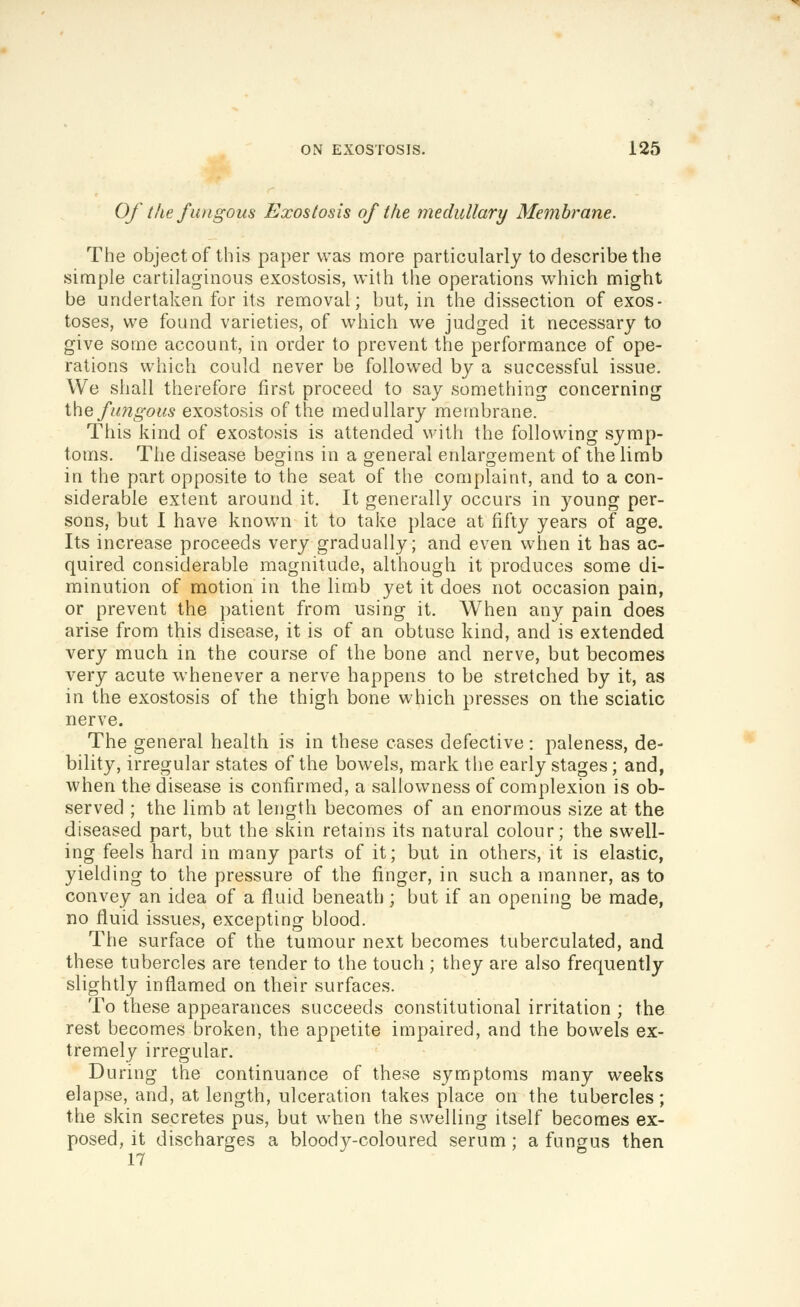 Of the fungous Exostosis of the medullary Membrane. The object of this paper was more particularly to describe the simple cartilaginous exostosis, with the operations which might be undertaken for its removal; but, in the dissection of exos- toses, we found varieties, of which we judged it necessary to give some account, in order to prevent the performance of ope- rations which could never be followed by a successful issue. We shall therefore first proceed to say something concerning the fungous exostosis of the medullary membrane. This kind of exostosis is attended with the following symp- toms. The disease begins in a oeneral enlarg^ement of the limb in the part opposite to the seat of the complaint, and to a con- siderable extent around it. It generally occurs in young per- sons, but I have known it to take place at fifty years of age. Its increase proceeds very gradually; and even when it has ac- quired considerable magnitude, although it produces some di- minution of motion in the limb yet it does not occasion pain, or prevent the patient from using it. When any pain does arise from this disease, it is of an obtuse kind, and is extended very much in the course of the bone and nerve, but becomes very acute whenever a nerve happens to be stretched by it, as in the exostosis of the thigh bone which presses on the sciatic nerve. The general health is in these cases defective: paleness, de- bility, irregular states of the bowels, mark the early stages; and, when the disease is confirmed, a sallowness of complexion is ob- served ; the limb at length becomes of an enormous size at the diseased part, but the skin retains its natural colour; the swell- ing feels hard in many parts of it; but in others, it is elastic, yielding to the pressure of the finger, in such a manner, as to convey an idea of a fluid beneath ; but if an opening be made, no fluid issues, excepting blood. The surface of the tumour next becomes tuberculated, and these tubercles are tender to the touch ; they are also frequently slightly inflamed on their surfaces. To these appearances succeeds constitutional irritation ; the rest becomes broken, the appetite impaired, and the bowels ex- tremely irregular. During the continuance of these symptoms many weeks elapse, and, at length, ulceration takes place on the tubercles; the skin secretes pus, but when the swelling itself becomes ex- posed, it discharges a bloody-coloured serum ; a fungus then 17