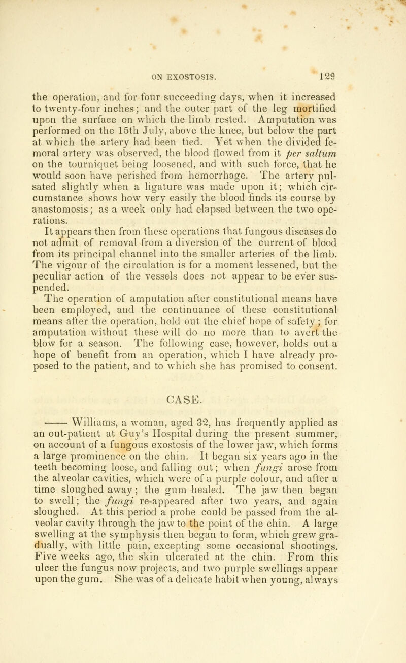 the operation, and for four succeeding days, when it increased to twenty-four inches; and the outer part of the leg mortified upon the surface on which the limb rested. Amputation was performed on the 15th July, above the knee, but below the part at which the artery had been tied. Yet when the divided fe- moral artery was observed, the blood flowed from it per saltiim on the tourniquet being loosened, and with such force, that he would soon have perished from hemorrhage. The artery pul- sated slightly when a ligature was made upon it; which cir- cumstance shows how very easily the blood finds its course by anastomosis; as a week only had elapsed between the two ope- rations. It appears then from these operations that fungous diseases do not admit of removal from a diversion of the current of blood from its principal channel into the smaller arteries of the limb. The vigour of the circulation is for a moment lessened, but the peculiar action of the vessels does not appear to be ever sus- pended. The operation of amputation after constitutional means have been employed, and the continuance of these constitutional means after the operation, hold out the chief hope of safety ; for amputation without these will do no more than to avert the blow for a season. The following case, however, holds out a hope of benefit from an operation, which I have already pro- posed to the patient, and to which she has promised to consent. CASE. Williams, a woman, aged 32, has frequently applied as an out-patient at Guv's Hospital during the present summer, on account of a fungous exostosis of the lower jaw, which forms a large prominence on the chin. It began six years ago in the teeth becoming loose, and falling out; when fungi arose from the alveolar cavities, which were of a purple colour, and after a time sloughed away; the gum healed. The jaw then began to swell; the fungi re-appeared after two years, and again sloughed. At this period a probe could be passed from the al- veolar cavity through the jaw to the point of the chin. A large swelling at the symphysis then began to form, which grew gra- dually, with little pain, excepting some occasional shootings. Five weeks ago, the skin ulcerated at the chin. From this ulcer the fungus now projects, and two purple swellings appear upon the gum. She was of a delicate habit when young, always