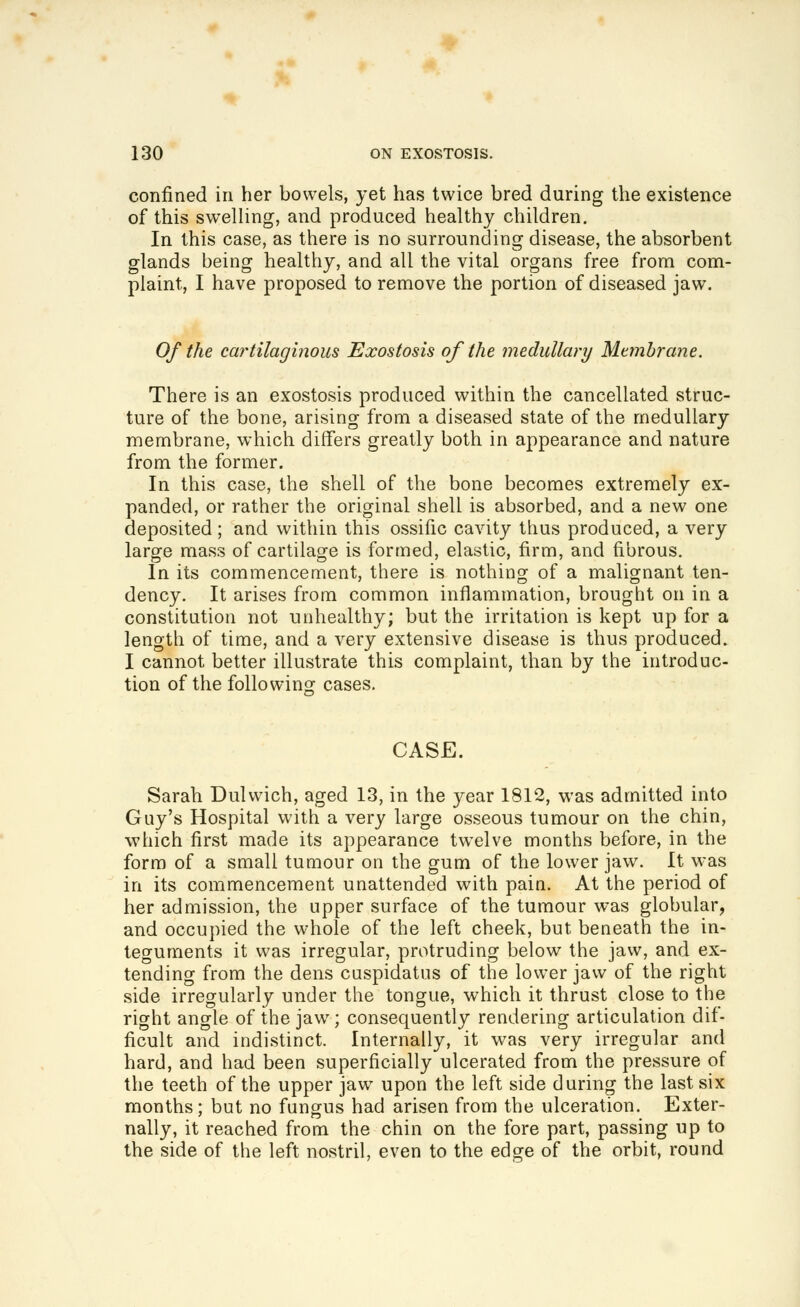 confined in her bowels, yet has twice bred during the existence of this swelling, and produced healthy children. In this case, as there is no surrounding disease, the absorbent glands being healthy, and all the vital organs free from com- plaint, I have proposed to remove the portion of diseased jaw. Of the cartilaginous Exostosis of the medullary Membrane. There is an exostosis produced within the cancellated struc- ture of the bone, arising from a diseased state of the medullary membrane, which differs greatly both in appearance and nature from the former. In this case, the shell of the bone becomes extremely ex- panded, or rather the original shell is absorbed, and a new one deposited ; and within this ossific cavity thus produced, a very large mass of cartilage is formed, elastic, firm, and fibrous. In its commencement, there is nothing of a malignant ten- dency. It arises from common inflammation, brought on in a constitution not unhealthy; but the irritation is kept up for a length of time, and a very extensive disease is thus produced. I cannot better illustrate this complaint, than by the introduc- tion of the folio wins: cases. CASE. Sarah Dulwich, aged 13, in the year 1812, was admitted into Guy's Hospital with a very large osseous tumour on the chin, which first made its appearance twelve months before, in the form of a small tumour on the gum of the lower jaw. It was in its commencement unattended with pain. At the period of her admission, the upper surface of the tumour was globular, and occupied the whole of the left cheek, but beneath the in- teguments it was irregular, protruding below the jaw, and ex- tending from the dens cuspidatus of the lower jaw of the right side irregularly under the tongue, which it thrust close to the right angle of the jaw; consequently rendering articulation dif- ficult and indistinct. Internally, it was very irregular and hard, and had been superficially ulcerated from the pressure of the teeth of the upper jaw upon the left side during the last six months; but no fungus had arisen from the ulceration. Exter- nally, it reached from the chin on the fore part, passing up to the side of the left nostril, even to the edge of the orbit, round