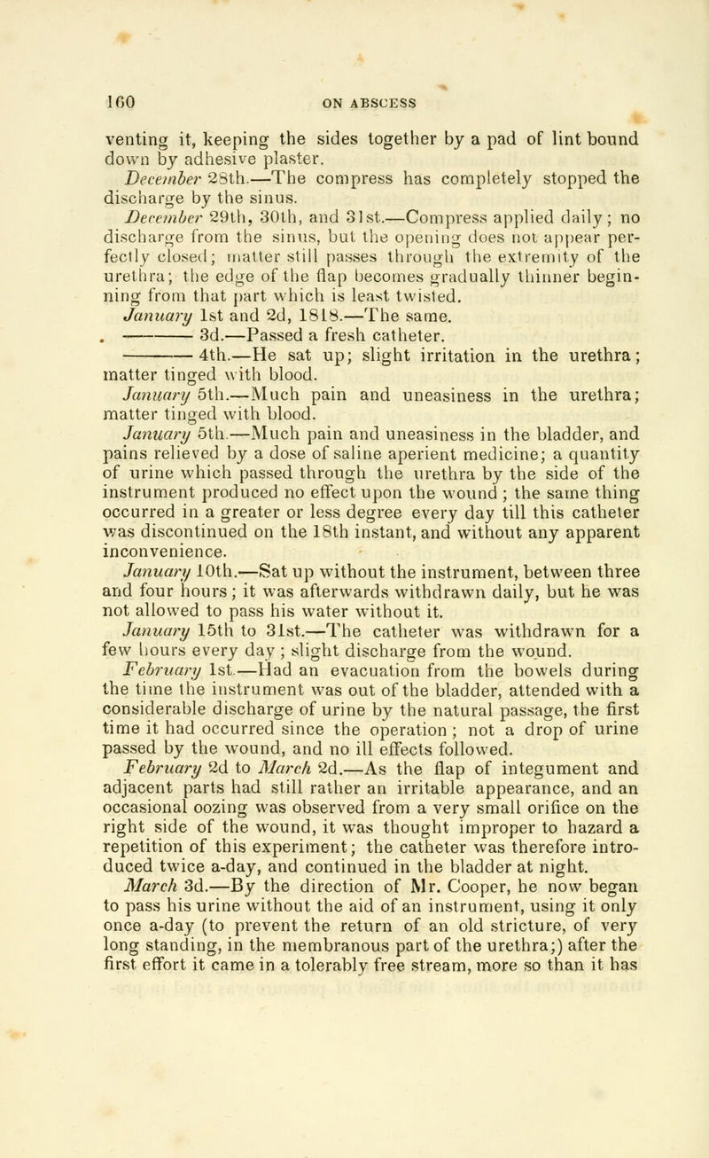 venting it, keeping the sides together by a pad of lint bound down by adhesive plaster. December SSth.—The compress has completely stopped the discharge by the sinus. December 29th, 30th, and 31st.—Compress applied daily; no discharge from the sinus, but the opening does not appear per- fectly closed; matter still passes through the extremity of the urethra; the edge of the flap becomes gradually thinner begin- ning from that part which is least twisted. January 1st and 2d, 1818.—The same. . 3d.—Passed a fresh catheter. 4th.—He sat up; slight irritation in the urethra; matter tinged with blood. January 5th.—Much pain and uneasiness in the urethra; matter tinged with blood. January 5th.—Much pain and uneasiness in the bladder, and pains relieved by a dose of saline aperient medicine; a quantity of urine which passed through the urethra by the side of the instrument produced no effect upon the wound ; the same thing occurred in a greater or less degree every day till this catheter v/as discontinued on the 18th instant, and without any apparent inconvenience. January 10th.—Sat up without the instrument, between three and four hours; it was afterwards withdrawn daily, but he was not allowed to pass his water without it. January 15th to 31st.—The catheter was withdrawn for a few hours every day ; slight discharge from the wound. February 1st.—Had an evacuation from the bowels during the time the instrument was out of the bladder, attended with a considerable discharge of urine by the natural passage, the first time it had occurred since the operation ; not a drop of urine passed by the wound, and no ill effects followed. February 2d to March 2d.—As the flap of integument and adjacent parts had still rather an irritable appearance, and an occasional oozing was observed from a very small orifice on the right side of the wound, it was thought improper to hazard a repetition of this experiment; the catheter was therefore intro- duced twice a-day, and continued in the bladder at night. March 3d.—By the direction of Mr. Cooper, he now began to pass his urine without the aid of an instrument, using it only once a-day (to prevent the return of an old stricture, of very long standing, in the membranous part of the urethra;) after the first effort it came in a tolerably free stream, more so than it has