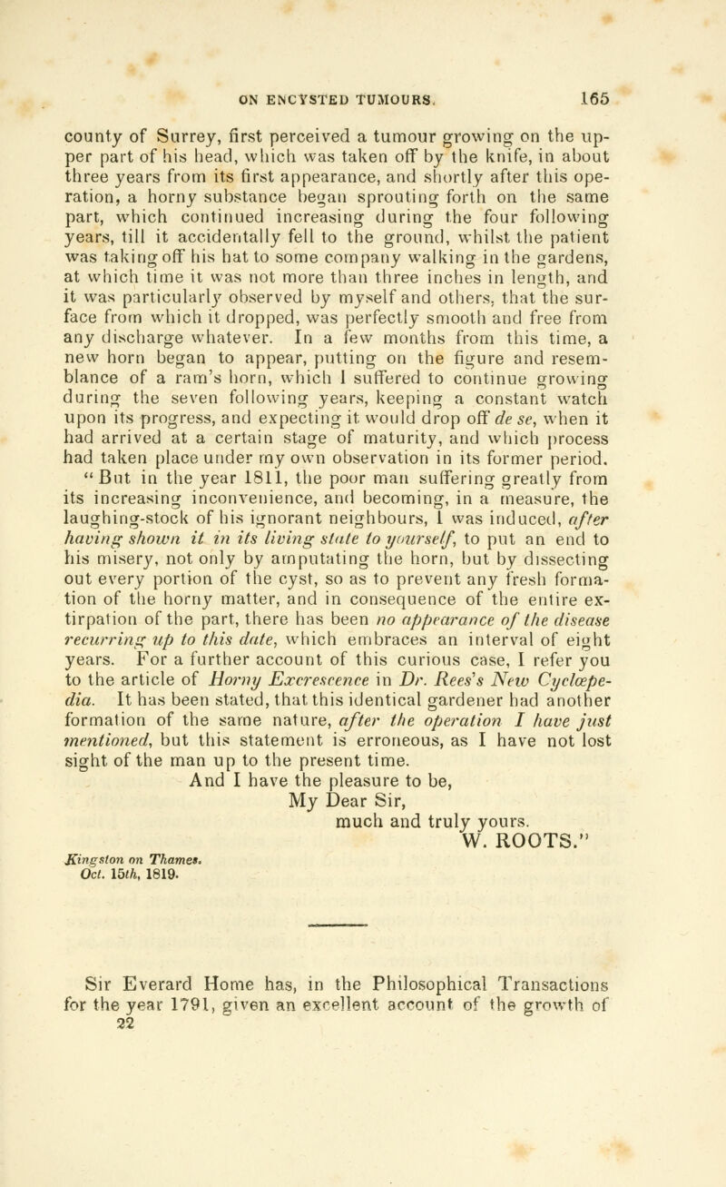 county of Surrey, first perceived a tumour growing on the up- per part of his head, which was taken off by the knife, in about three years from its first appearance, and shortly after this ope- ration, a horny substance began sprouting forth on the same part, which continued increasing during the four following years, till it accidentally fell to the ground, whilst the patient was taking off his hat to some company walking in the gardens, at which time it was not more than three inches in length, and it was particularl}^ observed by myself and others, that the sur- face from which it dropped, was perfectly smooth and free from any discharge whatever. In a few months from this time, a new horn began to appear, putting on the figure and resem- blance of a ram's horn, which 1 sutTered to continue growinof during the seven following years, keeping a constant watch upon its progress, and expecting it would drop of? de se, when it had arrived at a certain stage of maturity, and which process had taken place under ray own observation in its former period, But in the year 1811, the poor man suffering greatly from its increasing inconvenience, and becoming, in a measure, the laughing-stock of his ignorant neighbours, 1 was induced, offer having shown it in its living state to yourself, to put an end to his misery, not only by amputating the horn, but by dissecting out every portion of the cyst, so as to prevent any fresh forma- tion of tlie horny matter, and in consequence of the entire ex- tirpation of the part, there has been no appearance of the disease recurring up to this date^ which embraces an interval of eight years. For a further account of this curious case, I refer you to the article of Horny Excrescence in Dr. Rees's New Cycloepe- dia. It has been stated, that this identical gardener had another formation of the same nature, after the operation I have just mentioned, but this statement is erroneous, as I have not lost sight of the man up to the present time. And I have the pleasure to be, My Dear Sir, much and truly yours. W. ROOTS. Kingston on Thames, Oct. 15th, 1819. Sir Everard Home has, in the Philosophical Transactions for the year 1791, given an excellent account of the growth of 32