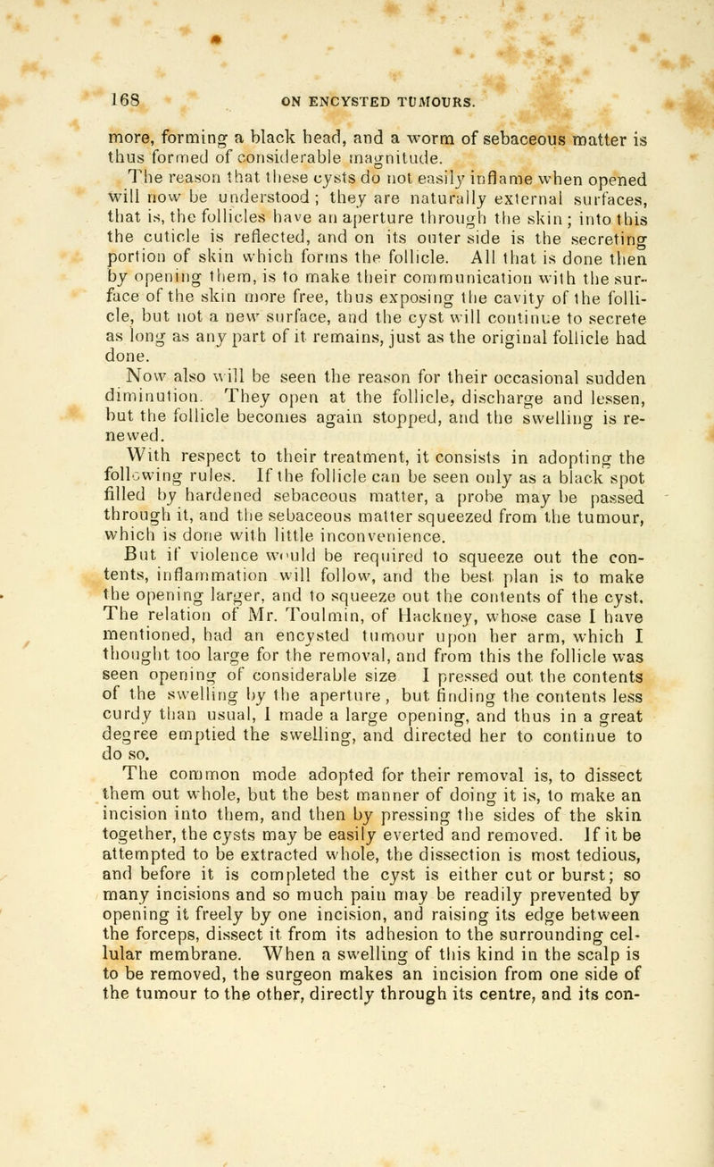 more, forming a black bead, and a worm of sebaceous matter is thus formed of considerable maijnitude. The reason that these cysts do not easily inflame when opened will now be understood; they are naturally external surfaces, that is, the follicles have an aperture through tlie skin ; into this the cuticle is reflected, and on its outer side is the secreting portion of skin which forms the follicle. All that is done then by opening them, is to make their communication with the sur- face of the skin more free, thus exposing tlie cavity of the folli- cle, but not a new surface, and the cyst will continue to secrete as long as any part of it remains, just as the original follicle had done. Now also \^ ill be seen the reason for their occasional sudden diminution. They open at the follicle, discharge and lessen, but the follicle becomes again stopped, and the swelling is re- newed. With respect to their treatment, it consists in adopting the following rules. If the follicle can be seen only as a black spot filled by hardened sebaceous matter, a probe may be passed through it, and the sebaceous matter squeezed from the tumour, which is done with little inconvenience. But if violence wculd be required to squeeze out the con- tents, inflammation will follow, and the best plan is to make the opening larger, and to squeeze out the contents of the cyst. The relation of Mr. Toulmin, of Hackney, whose case I have mentioned, had an encysted tumour upon her arm, which I thought too large for the removal, and from this the follicle was seen opening of considerable size I pressed out the contents of the swelling by the aperture, but finding the contents less curdy than usual, 1 made a large opening, and thus in a great degree emptied the swelling, and directed her to continue to do so. The common mode adopted for their removal is, to dissect them out whole, but the best manner of doinof it is, to make an incision into them, and then by pressing the sides of the skin together, the cysts may be easily everted and removed. If it be attempted to be extracted whole, the dissection is most tedious, and before it is completed the cyst is either cut or burst; so many incisions and so much pain may be readily prevented by opening it freely by one incision, and raising its edge between the forceps, dissect it from its adhesion to the surrounding cel- lular membrane. When a swelling of this kind in the scalp is to be removed, the surgeon makes an incision from one side of the tumour to the other, directly through its centre, and its con-