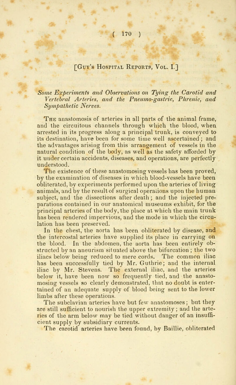 [Guy's Hospital Reports, Vol. I.] Some Expeinments and Observations on Tying the Carotid and Vertebral Arteries, and the Pneumo-gastric, Phrenic, and Sympathetic Nerves. The anastomosis of arteries in all parts of the animal frame, and the circuitous channels through which the blood, when arrested in its progress along a principal trunk, is conveyed to its destination, have been for some time well ascertained ; and the advantaores arising^ from this arranofement of vessels in the natural condition of the body, as well as the safety afforded by it under certain accidents, diseases, and operations, are perfectly understood. The existence of these anastomosing vessels has been proved, by the examination of diseases in v/hich blood-vessels have been obliterated, by experiments performed upon the arteries of living animals, and by the result of surgical operations upon the human subject, and the dissections after death; and the injected pre- parations contained in our anatomical museums exhibit, for the principal arteries of the body, the place at which the main trunk has been rendered impervious, and the mode in which the circu- lation has been preserved. In the chest, the aorta has been obliterated by disease, and the intercostal arteries have supplied its place in carrying on the blood. In the abdomen, the aorta has been entirely ob- structed by an aneurism situated above the bifurcation ; the two iliacs below beinor reduced to mere cords. The common iliac has been successfully tied by Mr. Guthrie; and the internal iliac by Mr. Stevens. The external iliac, and the arteries below it, have been now so frequently tied, and the anasto- mosing vessels so clearly demonstrated, that no doubt is enter- tained of an adequate supply of blood being sent to the lower limbs after these operations. The subclavian arteries have but few anastomoses; but they are still sufficient to nourish the upper extremity; and the arte- ries of the arm below may be tied without danger of an insuffi- cient supply by subsidiary currents. The carotid arteries have been found, by Baillie, obliterated