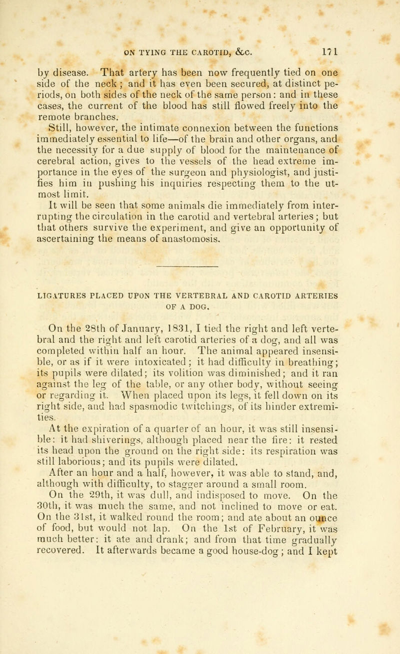 by disease. That artery has been now frequently tied on one side of the neck ; and it has even been secured, at distinct pe- riods, on both sides of the neck of the same person : and in these cases, the current of the blood has still flowed freely into the remote branches. Still, however, the intimate connexion between the functions immediately essential to life—of the brain and other organs, and the necessity for a due supply of blood for the maintenance of cerebral action, gives to the vessels of the head extreme im- portance in the eyes of the surgeon and physiologist, and justi- fies him in pushing his inquiries respecting them to the ut- most limit. It will be seen that some animals die immediately from inter- rupting the circulation in the carotid and vertebral arteries; but that others survive the experiment, and give an opportunity of ascertainino: the means of anastomosis. LIGATURES PLACED UPON THE VERTEBRAL AND CAROTID ARTERIES OF A DOG. On the 28th of January, 1831, I tied the right and left verte- bral and the right and left carotid arteries of a dog, and all was completed within half an hour. The animal appeared insensi- ble, or as if it were intoxicated ; it had difficulty in breathing; its pupils were dilated; its volition was diminished; and it ran against the leg of the table, or any other body, without seeing or regarding it. When placed upon its legs, it fell down on its right side, and had spasmodic twitchings, of its hinder extremi- ties. At the expiration of a quarter of an hour, it was still insensi- ble: it had shiverings, although placed near the fire: it rested its head upon the ground on the right side: its respiration was still laborious; and its pupils were dilated. After an hour and a half, however, it was able to stand, and, although with difficulty, to stagger around a small room. On the 29th, it was dull, and indisposed to move. On the 30th, it was much the same, and not inclined to move or eat. On the 31st, it walked round the room; and ate about an oqiice of food, but would not lap. On the 1st of February, it was much better: it ate and drank; and from that time gradually recovered. It afterwards became a good house-dog ; and I kept