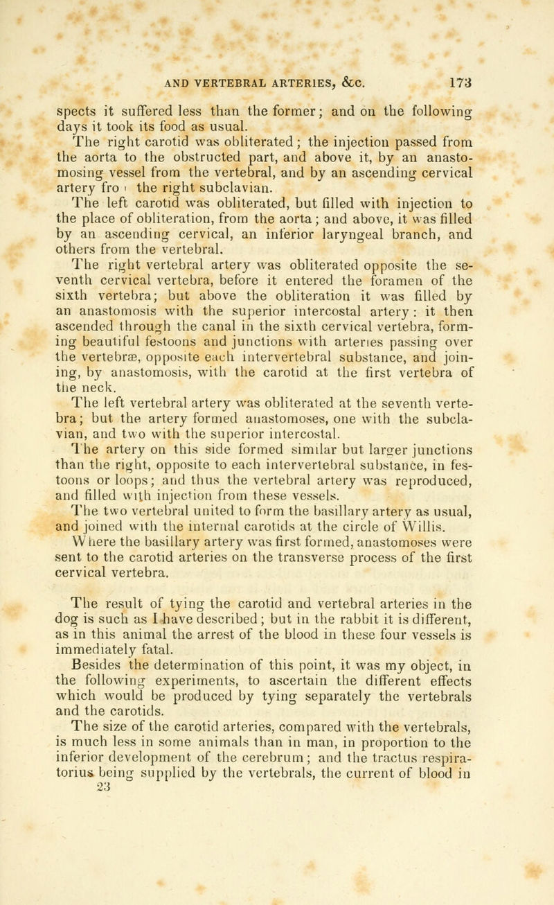 spects it suffered less than the former; and on the following days it took its food as usual. The right carotid was obliterated; the injection passed from the aorta to the obstructed part, and above it, by an anasto- mosing vessel from the vertebral, and by an ascending cervical artery fro i the right subclavian. The left carotid was obliterated, but filled with injection to the place of obliteration, from the aorta; and above, it was filled by an ascending cervical, an inferior laryngeal branch, and others from the vertebral. The right vertebral artery was obliterated opposite the se- venth cervical vertebra, before it entered the foramen of the sixth vertebra; but above the obliteration it was filled by an anastomosis with the superior intercostal artery : it then ascended through the canal in the sixth cervical vertebra, form- ing beautiful festoons and junctions with arteries passing over the vertebrae, opposite each intervertebral substance, and join- ing, by anastomosis, with the carotid at the first vertebra of the neck. The left vertebral artery was obliterated at the seventh verte- bra; but the artery formed anastomoses, one with the subcla- vian, and two with the superior intercostal. 1 he artery on this side formed similar but larger junctions than the right, opposite to each intervertebral substance, in fes- toons or loops; and thus the vertebral artery was reproduced, and filled with injection from these vessels. The two vertebral united to form the basillary artery as usual, and joined with the internal carotids at the circle of Willis. Wliere the basillary artery was first formed, anastomoses were sent to the carotid arteries on the transverse process of the first cervical vertebra. The result of tying the carotid and vertebral arteries in the dog is such as I have described ; but in the rabbit it is different, as in this animal the arrest of the blood in these four vessels is immediately fatal. Besides the determination of this point, it was my object, in the following experiments, to ascertain the different effects which would be produced by tying separately the vertebrals and the carotids. The size of the carotid arteries, compared with the vertebrals, is much less in some animals than in man, in proportion to the inferior development of the cerebrum; and the tractus respira- toriusL being supplied by the vertebrals, the current of blood in 23