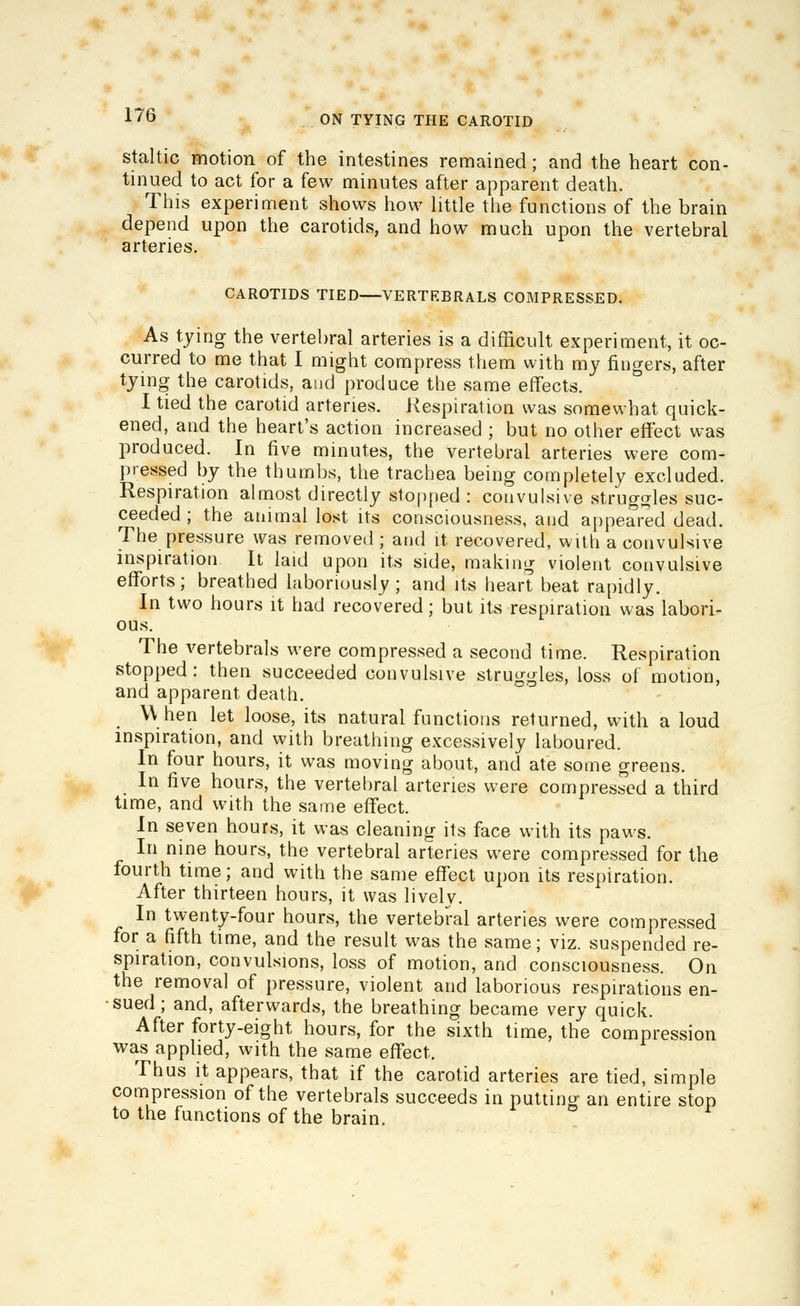 staltic motion of the intestines remained; and the heart con- tinued to act for a few minutes after apparent death. This experiment shows how little the functions of the brain depend upon the carotids, and how much upon the vertebral arteries. CAROTIDS TIED VERTEBRALS COMPRESSED. As tying the vertebral arteries is a difficult experiment, it oc- curred to me that I might compress them with my fingers, after tying the carotids, aud produce the same effects. I tied the carotid arteries. Respiration was somewhat quick- ened, and the heart's action increased ; but no other effect was produced. In five minutes, the vertebral arteries were com- pressed by the thumbs, the trachea being completely excluded. Respiration almost directly stopped : convulsive struggles suc- ceeded ; the animal lost its consciousness, and appeared dead. The pressure was removed ; and it recovered, with a convulsive inspiration It laid upon its side, making violent convulsive efforts; breathed laboriously; and its heart beat rapidly. In two hours it had recovered; but its respiration was labori- ous. The vertebrals were compressed a second time. Respiration stopped: then succeeded convulsive struggles, loss of motion, and apparent death. \V hen let loose, its natural functions returned, with a loud inspiration, and with breathing excessively laboured. In four hours, it was moving about, and ate some greens. In five hours, the vertebral arteries were compressed a third time, and with the same effect. In seven hours, it was cleaning its face with its paws. In nine hours, the vertebral arteries were compressed for the fourth time; and with the same effect upon its respiration. After thirteen hours, it was livelv. In twenty-four hours, the vertebral arteries were compressed for a fifth time, and the result was the same; viz. suspended re- spiration, convulsions, loss of motion, and consciousness. On the removal of pressure, violent and laborious respirations en- sued ; and, afterwards, the breathing became very quick. After forty-eight hours, for the sixth time, the compression was applied, with the same effect. Thus it appears, that if the carotid arteries are tied, simple compression of the vertebrals succeeds in putting an entire stop to the functions of the brain.