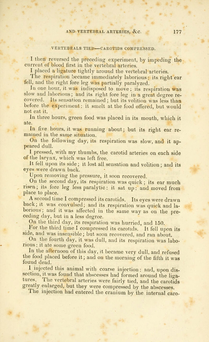 VERTEBRALS TIED—CAROTIDS COMPRESSED. I then reversed the preceding experiment, by impeding the current of blood first in the vertebral arteries. I placed a ligature tightly around the vertebral arteries. The respiration became immediately laborious: its right ear fell, and the right fore leg was partially paralyzed. In one hour, it was indisposed to move; its respiration w^as slow and laborious; and its right fore leg in a great degree re- covered. Its sensation remained ; but its volition was less than before the experiment: it smelt at the food offered, but would not eat it. In three hours, green food was placed in its mouth, which it ate. In five hours, it was running about; but its right ear re- mained in the same situation. On the following day, its respiration was slow% and it ap- peared dull. 1 pressed, with my thumbs, the carotid arteries on each side of the larynx, which was left free. It fell upon its side; it lost all sensation and volition; and its eyes were drawn back. Upon removing the pressure, it soon recovered. On the second day, its respiration was quick ; its ear much risen; its fore leg less paralytic: it sat up: and moved from place to place. A second time I compressed its carotids. Its eyes were drawn back; it was convulsed; and its respiration was quick and la- borious; and it was affected in the same way as on the pre- ceding day, but in a less degree. On the third day, its respiration was hurried, and 150. For the third time I compressed its carotids. It fell upon its side, and was insensible; but soon recovered, and ran about. On the fourth day, it was dull, and its respiration was labo- rious : it ate some green food. In the afternoon of this day, it became very dull, and refused the food placed before it; and on the morning of the fifth it was found dead. 1 injected this animal with coarse injection: and, upon dis- section, it was found that abscesses had formed around the liga- tures. The vertebral arteries were fairly tied, and the carotids greatly enlarged, but they were compressed by the abscesses. The injection had entered the cranium by the internal care-