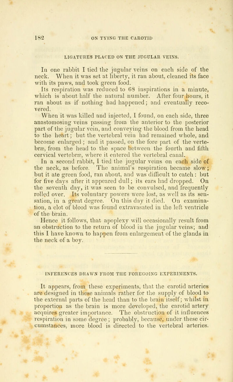 LIGATURES PLACED ON THE JUGULAR VEINS. In one rabbit I tied the jugular veins on each side of the neck. When it was set at liberty, it ran about, cleaned its face with its paws, and took green food. Its respiration was reduced to 6S inspirations in a minute, which is about half the natural number. After four hours, it ran about as if nothing had happened; and eventually reco- vered. When it was killed and injected, I found, on each side, three anastomosing veins passing from the anterior to the posterior part of the jugular vein, and conveying the blood from the head to the heart; but the vertebral vein had remained whole, and become enlarged ; and it passed, on the fore part of the verte- brse, from the head to the space between the fourth and fifth cervical vertebrie, where it entered the vertebral canal. In a second rabbit, I tied the jugular veins on each side of the neck, as before. The animal's respiration became slow; but it ate green food, ran about, and was difficult to catch: but for five days after it appeared dull.; its ears had dropped. On the seventh day, it was seen to be convulsed, and frequently rolled over. Its voluntary powers were lost, as well as its sen- sation, in a great degree. On this day it died. On examina- tion, a clot of blood was found extravasated in the left ventricle of the brain. Hence it follows, that apoplexy will occasional!}^ result from an obstruction to the return of blood in the jugular veins; and this I have known to happen from enlargement of the glands in the neck of a boy. INFERENCES DRAWN FROM THE FOREGOING EXPERIMENTS. It appears, from these experiments, that the carotid arteries are designed in these animals rather for the supply of blood to the external parts of the head than to the brain itself; whilst in proportion as the brain is more developed, the carotid artery acquires greater importance. The obstruction of it influences respiration in some degree ; probably, because, under these cir- cumstances, more blood is directed to the vertebral arteries.