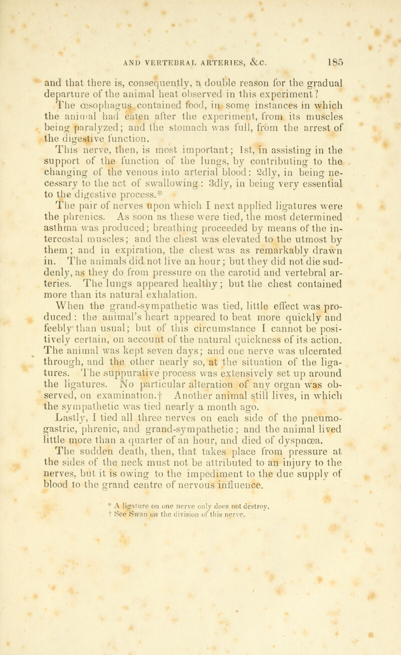 and that there is, consequently, a double reason for the gradual departure of the animal heat observed in this experiment? The oisophacTus contained food, in some instances in which the aniipal had eaten after the experiment, from its muscles being paralyzed; and the stomach was full, from the arrest of the dio-estive function. Tins nerve, then, is most important; 1st, in assisting in the support of the function of the lungs, by contributing to the changing of the venous into arterial blood: 2dly, in being ne- cessary to the act of swallowing: 3dly, in being very essential to the digestive process.* Tlie pair of nerves upon which I next applied ligatures were the plirenics. As soon as these were tied, the most determined asthma was produced; breathing proceeded by means of the in- tercostal muscles; and the chest was elevated to the utmost by them; and in expiration, the chest was as remarkably drawn in. The animals did not live an hour; but they did not die sud- denly, as they do from pressure on the carotid and vertebral ar- teries. The lungs appeared healthy; but the chest contained more than its natural exhalation. When the grand-sympathetic was tied, little effect w^as pro- duced : the animal's heart appeared to beat more quickly and feebly than usual; but of this circumstance I cannot be posi- tively certain, on account of the natural quickness of its action. The animal was kept seven days; and one nerve w^as ulcerated through, and the other nearly so, at the situation of the liga- tures. lhe suppurative process was extensively set up around the ligatures. No particular alteration of any organ was ob- served, on examination.'}- Another animal still lives, in which the sympathetic was tied nearly a month ago. Lastly, I tied all three nerves on each side of the pneumo- gastric, phrenic, and grand-sympathetic; and the animal lived little more than a quarter of an hour, and died of dyspnoea. The sudden death, then, that takes place from pressure at the sides of the neck must not be attributed to an injury to the nerves, but it is owing to the impediment to the due supply of blood to the grand centre of nervous influence. * A ligature on one nerve only floes not destroy, t See Swan on the division of this nerve.