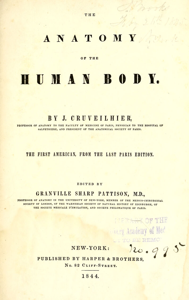 THE ANATOMY OF THE BUMA]« BOHY. BY J. CRUVEILHIER, i>HOFESSOR OF ANATOMY TO THE FACULTY OF MEDICINE OF PARIS, PHYSICIAN TO THE HOSPITAL OF SALPETRIERE, AND PRESIDENT OF THE ANATOMICAL SOCIETY OF PARIS. THE FIRST AMERICAN, FROM THE LAST PARIS EDITION. EDITED B Y GRANVILLE SHARP PATTISON, M.D., PKOFESSOR OF ANATOMY IN THE UNIVERSITY OF NEW-YORK, MEMBER OF THE MEDICO-CHIRUKGICAL SOCIETY OF LONDON, OF THE WARNERIAN SOCIETY OF NATURAL HISTORY OF EDINBURGH, OF THE SOCIETE MEDICALE D'EMULATION, AND SOCIETE PHILOMATIQUE OF PARIS. THl NEW-YORK: PUBLISHED BY HARPER & BROTHERS, No. 82 Cliff-Street. 18 44. ^ho . q ^1 ^