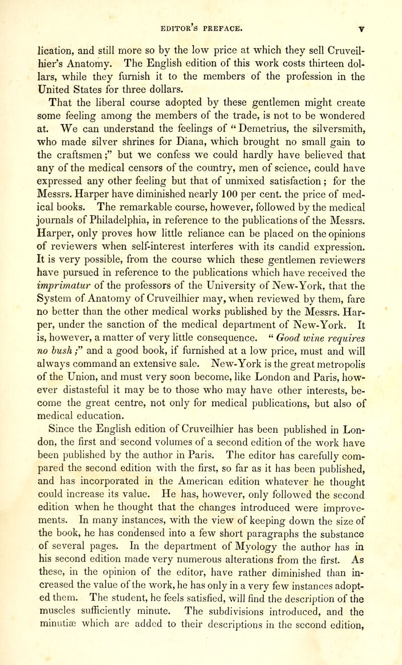 lication, and still more so by the low price at which they sell Cruveil- hier's Anatomy. The English edition of this work costs thirteen dol- lars, while they furnish it to the members of the profession in the United States for three dollars. That the liberal course adopted by these gentlemen might create some feeling among the members of the trade, is not to be wondered at. We can understand the feelings of  Demetrius, the silversmith, who made silver shrines for Diana, which brought no small gain to the craftsmen; but we confess we could hardly have believed that any of the medical censors of the country, men of science, could have expressed any other feeling but that of unmixed satisfaction; for the Messrs. Harper have diminished nearly 100 per cent, the price of med- ical books. The remarkable course, however, followed by the medical journals of Philadelphia, in reference to the publications of the Messrs. Harper, only proves how little reliance can be placed on the opinions of reviewers when self-interest interferes with its candid expression. It is very possible, from the course which these gentlemen reviewers have pursued in reference to the publications which have received the imprimatur of the professors of the University of New-York, that the System of Anatomy of Cruveilhier may, when reviewed by them, fare no better than the other medical works published by the Messrs. Har- per, under the sanction of the medical department of New-York. It is, however, a matter of very little consequence.  Good wine requires no hush; and a good book, if furnished at a low price, must and will always command an extensive sale. New-York is the great metropolis of the Union, and must very soon become, like London and Paris, how- ever distasteful it may be to those who may have other interests, be- come the great centre, not only for medical publications, but also of medical education. Since the English edition of Cruveilhier has been published in Lon- don, the first and second volumes of a second edition of the work have been published by the author in Paris. The editor has carefully com- pared the second edition with the first, so far as it has been published, and has incorporated in the American edition whatever he thought could increase its value. He has, however, only followed the second edition when he thought that the changes introduced were improve- ments. In many instances, with the view of keeping down the size of the book, he has condensed into a few short paragraphs the substance of several pages. In the department of Myology the author has in his second edition made very numerous alterations from the first. As these, in the opinion of the editor, have rather diminished than in- creased the value of the work, he has only in a very few instances adopt- ed them. The student, he feels satisfied, will find the description of the muscles sufficiently minute. The subdivisions introduced, and the minutiae which are added to their descriptions in the second edition,