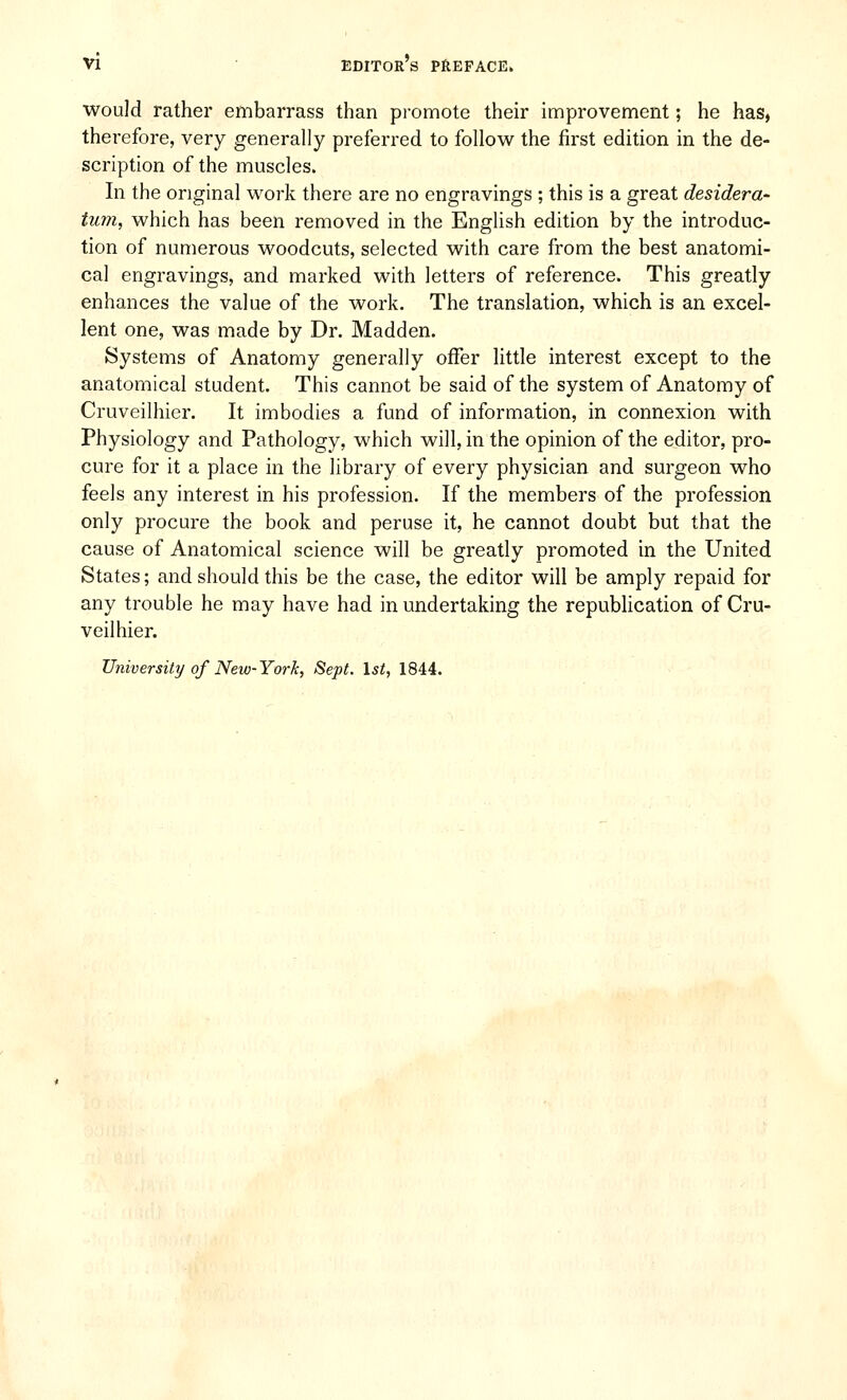 would rather embarrass than promote their improvement; he has, therefore, very generally preferred to follow the first edition in the de- scription of the muscles. In the original work there are no engravings ; this is a great desidera- tum, which has been removed in the English edition by the introduc- tion of numerous woodcuts, selected with care from the best anatomi- cal engravings, and marked with letters of reference. This greatly enhances the value of the work. The translation, which is an excel- lent one, was made by Dr. Madden. Systems of Anatomy generally offer little interest except to the anatomical student. This cannot be said of the system of Anatomy of Cruveilhier. It imbodies a fund of information, in connexion with Physiology and Pathology, which will, in the opinion of the editor, pro- cure for it a place in the library of every physician and surgeon who feels any interest in his profession. If the members of the profession only procure the book and peruse it, he cannot doubt but that the cause of Anatomical science will be greatly promoted in the United States; and should this be the case, the editor will be amply repaid for any trouble he may have had in undertaking the republication of Cru- veilhier. University of New-York, Sept. 1st, 1844.