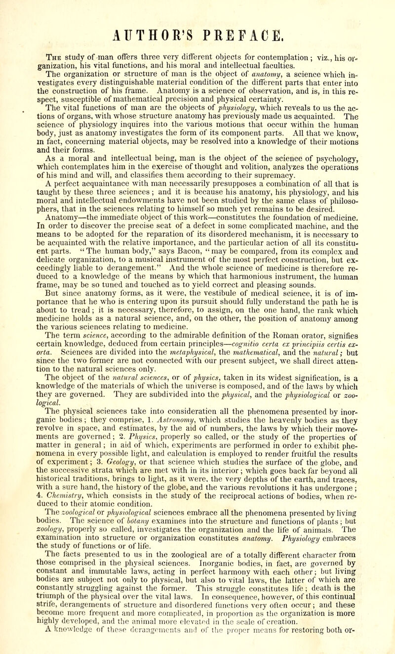 AUTHOR'S PREFACE. The study of-man offers three very different objects for contemplation ; viz., his or- ganization, his vital functions, and his moral and intellectual faculties. The organization or structure of man is the object of anatomy, a science which in- vestigates every distinguishable material condition of the different parts that enter into the construction of his frame. Anatomy is a science of observation, and is, in this re- spect, susceptible of mathematical precision and physical certainty. The vital functions of man are the objects of physiology, which reveals to us the ac- tions of organs, with whose structure anatomy has previously made us acquainted. The science of physiology inquires into the various motions that occur within the human body, just as anatomy investigates the form of its component parts. All that we know, m fact, concerning material objects, may be resolved into a knowledge of their motions and their forms. As a moral and intellectual being, man is the object of the science of psychology, which contemplates him in the exercise of thought and volition, analyzes the operations of his mind and will, and classifies them according to their supremacy. A perfect acquaintance with man necessarily presupposes a combination of all that is taught by these three sciences; and it is because his anatomy, his physiology, and his moral and intellectual endowments have not been studied by the same class of philoso- phers, that in the sciences relating to himself so much yet remains to be desired. Anatomy—the immediate object of this work—constitutes the foundation of medicine- In order to discover the precise seat of a defect in some complicated machine, and the means to be adopted for the reparation of its disordered mechanism, it is necessary to be acquainted with the relative importance, and the particular action of all its constitu- ent parts.  The human body, says Bacon,  may be compared, from its complex and dehcate organization, to a musical instrument of the most perfect construction, but ex- ceedingly liable to derangement. And the whole science of medicine is therefore re- duced to a knowledge of the means by which that harmonious instrument, the human frame, may be so tuned and touched as to yield correct and pleasing sounds. But since anatomy forms, as it were, the vestibule of medical science, it is of im- portance that he who is entering upon its pursuit should fully understand the path he is about to tread; it is necessary, therefore, to assign, on the one hand, the rank which medicine holds as a natural science, and, on the other, the position of anatomy among the various sciences relating to medicine. The term science, according to the admirable definition of the Roman orator, signifies certain knowledge, deduced from certain principles—cognitio ccrta ex ■principiis certis ex- orta. Sciences are divided into the metaphysical, the mathematical, and the natural; but since the two former are not connected with our present subject, we shall direct atten- tion to the natural sciences only. The object of the natural sciences, or of physics, taken in its widest signification, is a knowledge of the materials of which the universe is composed, and of the laws by which they are governed. They are subdivided into the physical, and the physiological or zoo- logical. The physical sciences take into consideration all the phenomena presented by inor- ganic bodies; they comprise, 1. Astronomy, which studies the heavenly bodies as they revolve in space, and estimates, by the aid of numbers, the laws by which their move- ments are governed; 2. Physics, properly so called, or the study of the properties of matter in general; in aid of which, experiments are performed in order to exhibit phe- nomena in every possible light, and calculation is employed to render fruitful the results of experiment; 3. Geology, or that science which studies the surface of the globe, and the successive strata which are met with in its interior ; which goes back far beyond all historical traditions, brings to light, as it were, the very depths of the earth, and traces, with a sure hand, the history of the globe, and the various revolutions it has undergone ; 4. Chemistry, which consists in the study of the reciprocal actions of bodies, when re- duced to their atomic condition. The zoological or physiological sciences embrace all the phenomena presented by living bodies. The science of botany examines into the structure and functions of plants ; but zoology, properly so called, investigates the organization and the life of animals. The examination into structure or organization constitutes anatomy. Physiology embraces the study of functions or of life. The facts presented to us in the zoological are of a totally different character from those comprised in the physical sciences. Inorganic bodies, in fact, are governed by constant and immutable laws, acting in perfect harmony with each other; but living bodies are subject not only to physical, but also to vital laws, tbe latter of which are constantly struggling against the former. This struggle constitutes life; death is the triumph of the physical over the vital laws. In consequence, however, of this continual strife, derangements of structure and disordered functions very often occur; and these become more frequent and more complicated, in proportion as the organization is more highly developed, and the animal more elevatrd in the scale of creation. A knowledge of these derangomcnts an.l of the proper means for restoring both or-