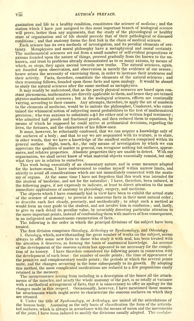 ganization and life to a healthy condition, constitutes the science of medicine; and the station which I have just assigned to this most important branch of zoological science will prove, better than any arguments, that the study of the physiological or healthy state of organization and of life should precede that of their pathological or diseased conditions ; and that anatomy forms the first link in the chain of medical science. Each science has its own methods of investigation, and its peculiar elements of cer- tainty. Metaphysics and moral philosophy have a metaphysical and moral certainty. The mathematical sciences set out from a small number of self-evident propositions or axioms founded upon the nature of things, proceed gradually from the known to the un- known, and trust to problems already demonstrated as to so many axioms, by means of which, as steps, they again ascend towards new truths. The natural sciences, again, are founded upon observation, and observation is merely the evidence of our senses; hence arises the necessity of exercising them, in order to increase their acuteness and their activity. Facts, therefore, constitute the elements of the natural sciences ; and then reasoning follows, founded upon those facts and upon analogy. It would be absurd to study the natural sciences after the same method as metaphysics. It may readily be understood, that as the purely physical sciences are based upon con- stant phenomena, mathematics are directly applicable to them, and hence they are termed physico-mathematical sciences; but in the zoological sciences, effects are continually varying, according to their causes. Any attempts, therefore, to apply the art of numbers to the elements of medicine, would be to imitate the philosopher, Condorcet, who enter- tained the whimsical notion of subjecting moral probabilities to the test of mathematical precision; who was anxious to substitute a-\-b for either oral or written legal testimony; who admitted half proofs and fractional proofs, and then reduced them to equations, by means of which he supposed he could arrive at arithmetical decisions, regarding the lives, the fortunes, and the characters of his fellow-men. It must, however, be reluctantly confessed, that we can acquire a knowledge only of the surfaces of a body; and that to say we are acquainted with its texture, is to state, in other words, that we have a knowledge of the smallest surfaces comprised within its general surface. Sight, touch, &c., the only means of investigation by which we can appreciate the qualities of matter in general, can recognise nothing but surfaces, appear- ances, and relative properties. Absolute properties they are unable to detect. With our organization, we shall never know of what material objects essentially consist, but only what they are in relation to ourselves. This work being essentially of an elementary nature, and in some measure adapted for the lecture-room, I have endeavoured to confine myself within narrow limits, and strictly to avoid all considerations which are not immediately connected with the anato- my of organs. At the same time I have not forgotten that this work was intended for the student of medicine, and not for the naturalist; I have, therefore, been induced, in the following pages, if not expressly to indicate, at least to direct attention to the more immediate applications of anatomy to physiology, surgery, and medicine. The objects which I have constantly had in view have been to exhibit the actual state of the science of anatomy ; to present its numerous facts in their most natural order ; to describe each fact clearly, precisely, and methodically; to adopt such a method as would form an easy guide to the student, and not involve him in confusion ; and, lastly, to give to each detail its pecuhar value, by invariably directing particular attention to the more important points, instead of confounding them with matters of less consequence, in an indigested and monotonous enumeration of facts. The following is the order in which the principal divisions of the subject have been treated. The first division comprises Osteology, Arthrology or Syjidcsmology, and Odontology. 1. Osteology, which, notwithstanding the great number of works on the subject, seems always to offer some new facts to those who study it with zeal, has been treated with the attention it deserves, as forming the basis of anatomical knowledge. An account of the development of the osseous system has appeared to me necessary for the comple- tion of its history. I have therefore considered the following points in connexion with the development of each bone : the number of ossific points ; the time of appearance of the primitive and complementary ossifie points ; the periods at which the several points unite, and the changes occurring in the bone subsequently to its growth. By adopting this method, the most complicated ossifications are reduced to a few propositions easily retained in the memory. The inconvenience arising from including in a description of the bones all the attach- ments of the muscles, and nearly the whole anatomy of the part, is so totally at variance with a methodical arrangement of facts, that it is unnecessary to offer an apology for the changes made in this respect. Occasionally, however, I have mentioned those muscu- lar attachments which might serve to characterize the osseous surfaces on which they are situated. 2. Under the title of Syndcsmology, or Arthrology, are united all the articulations of the human body. Assuming as the only basis of classification the form of the articula- ted surfaces, which is always in accordance with the means of union and the movements of the joint, I have been induced to modify the divisions usually adopted. Tlie condylar-