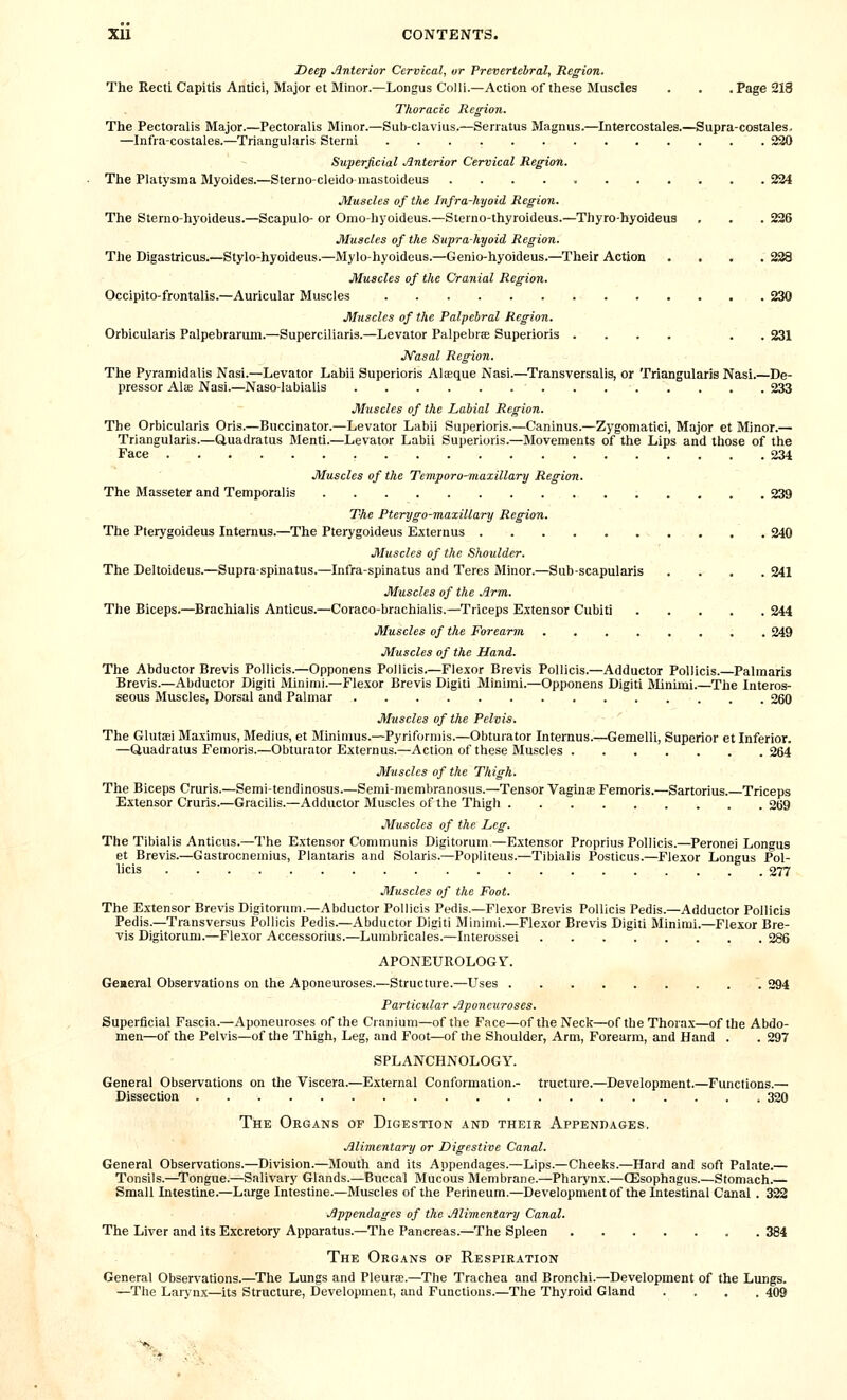 Deep Anterior Cervical, or Prevertebral, Region. The Recti Capitis Antici, Major et Minor.—Longus Colli.—Action of these Muscles . . .Page 213 Thoracic Region. The Pectoralis Major.—Pectoralis Minor.—Sub-clavius.—Serratus Magnus.—Intercostales.—Supra-costales. —Infra-costales.—Triangularis Sterni 220 Superficial Jlnterior Cervical Region. The Platysma Myoides.—Sterno-cleido mastoideus 234 Muscles of the Infra-hyoid Region. The Sterno-hyoideus.—Scapulo- or Omo-liyoideus.—Sterno-thyroideus.—Thyro-hyoideua , . . 226 Muscles of the Suprahyoid Region. The Digastxicus.—Stylo-hyoideus.—Mylo-hyoideus.—Genio-hyoideus.—Their Action .... 228 Muscles of the Cranial Region. Occipito-frontalis.—Auricular Muscles 230 Muscles of the Palpebral Region. Orbicularis Palpebrarum.—Superciliaris.—Levator Palpebrfe Superioris .... . . 231 JVasal Region. The Pyramidalis Nasi.—Levator Labii Superioris Al^que Nasi.—Transversalis, or Triangularis Nasi.—De- pressor Alffi Nasi.—Naso-labialis 233 Muscles of the Labial Region. The Orbicularis Oris.—Buccinator.—Levator Labii Superioris.—Caninus.—Zygoniatici, Major et Minor.— Triangularis.—Cluadratus Menti.—Levator Labii Superioris.—Movements of the Lips and those of the Face 234 Muscles of the Temporo-maxillary Region. The Masseter and Temporalis 239 The Pterygo-maxillary Region. The Pterygoideus Internus.—The Pterygoideus Externus 240 Muscles of the Shoulder. The Deltoideus.—Supra-spinatus.—Infra-spinatus and Teres Minor.—Sub-scapularis .... 241 Muscles of the Arm. The Biceps.—Brachialis Anticus.—Coraco-brachialis.—Triceps Extensor Cubiti 244 Muscles of the Forearm 249 Muscles of the Hand. The Abductor Brevis Pollicis.—Opponens Pollicis.—Flexor Brevis Pollicis.—Adductor Pollicis.—Palmaris Brevis.—Abductor Digitl IMinimi.—Flexor Brevis Digiti Minimi.—Opponens Digiti Minimi.—The Interos- seous Muscles, Dorsal and Palmar 260 Muscles of the Pelvis. The Glutaei Maximus, Medius, et Minimus.—Pyriformis.—Obturator Internus.—Gemelli, Superior et Inferior. —Uuadratus Femoris.—Obturator Externus.—Action of these Muscles 264 Muscles of the Thigh. The Biceps Cruris.—Semi-tendinosus.—Semimembranosus.—Tensor Vagina Femoris.—Sartorius.—Triceps Extensor Cruris.—Gracilis.—Adductor Muscles of the Thigh 2(j9 Muscles of the Leg. The Tibialis Anticus.—The Extensor Communis Digitorum—Extensor Proprius Pollicis.—Peronei Longus et Brevis.—Gastrocnemius, Plantaris and Solaris.—Popliteus.—Tibialis Posticus.—Flexor Longus Pol- licis 277 Muscles of the Foot. The Extensor Brevis Digitorum.—Abductor Pollicis Pedis.—Flexor Brevis Pollicis Pedis.—Adductor Pollicis Pedis.—Transversus Pollicis Pedis.—Abductor Digiti Minimi.—Flexor Brevis Digiti Minimi.—Flexor Bre- vis Digitorimi.—Flexor Accessorius.—Lumbricales.—Interossei 286 APONEUROLOGY. General Observations on the Aponeuroses.—Structure.—Uses 294 Particular Aponeuroses. Superficial Fascia.—Aponeuroses of the Cranium—of the Face—of the Neck—of the Thorax—of the Abdo- men—of the Pelvis—of the Thigh, Leg, and Foot—of the Shoulder, Arm, Forearm, and Hand . . 297 SPLANCHNOLOGY. General Observations on the Viscera.—External Conformation.- trueture.—Development.—Functions.— Dissection 320 The Organs of Digestion and theie Appenbages. Alimentary or Digestive Canal. General Observations.—Division.—Mouth and its Appendages.—Lips.—Cheeks.—Hard and soft Palate.— Tonsils.—^Tongue.—Salivary Glands.—Buccal Mucous Membrane.—Pharynx.—QEsophagus.—Stomach.— Small Intestine.—Large Intestine.—Muscles of the Perineum.—Development of the Intestinal Canal . 322 Appendages of the Alimentary Canal. The Liver and its Excretory Apparatus.—The Pancreas.—The Spleen 384 The Organs of Respiration General Observations.—^The Lungs and Pleurae.—The Trachea and Bronchi.—Development of the Lungs. —The Laiynx—its Structure, Development, and Functions.—The Thyroid Gland .... 409