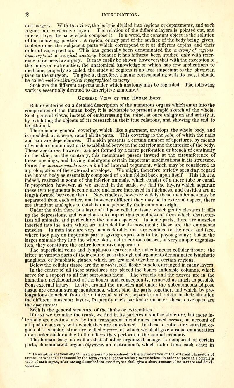 and surgery. With this view, the body is divided into regions or departments, and ezdh region into successive layers. The relation of the different layers is pointed out, and in each layer the parts which compose it. In a word, the constant object is the solution of the following question : A region, or any part of the surface of the body being given, to determine the subjacent parts which correspond to it at different depths, and their order of superposition. This has generally been denominated the anatomy of regions, topographical or surgical anatomy, because it has hitherto been studied only with refer- ence to its uses in surgery. It may easily be shown, however, that with the exception of ^ the limbs or extremities, the anatomical knowledge of which has few applications to medicine, properly so called, the study of regions is no less important to the physician I than to the surgeon. To give it, therefore, a name corresponding with its use, it should be called ^nedico-chirurgical topographical anatomy. Such are the different aspects under which anatomy may be regarded. The following work is essentially devoted to descriptive anatomy.* Geneeal View of the Human Body. Before entering on a detailed description of the numerous organs which enter into the composition of the human body, it is advisable to present a rapid sketch of the whole. Such general views, instead of embarrassing the mind, at once enlighten and satisfy it, by exhibiting the objects of its research in their true relations, and showing the end to be attained. There is one general covering, which, like a garment, envelops the whole body, and is moulded, at it were, round all its parts. This covering is the skin, of which the nails and hair are dependances. The skin presents a certain number of apertures, by means of which a communication is established between the exterior and the interior of the body. These apertures, however, are not formed by a mere perforation or breach of continuity in the skin; on the contrary, this membrane passes inward at the circumference of these openings, and having undergone certain important modifications in its structure, forms the mucous membranes, a kind of internal tegument, which may be considered as a prolongation of the external envelope. We might, therefore, strictly speaking, regard the human body as essentially composed of a skin folded back upon itself This idea is, indeed, realized in some of the inferior animals, which consist of a mere tube or canal. In proportion, however, as we ascend in the scale, we find the layers which separate these two teguments become more and more increased in thickness, and cavities are at length formed between them. Nevertheless, however widely these membranes may be separated from each other, and however different they may be in external aspect, there are abundant analogies to establish unequivocally their common origin. Under the skin there is a layer of adipose cellular tissue, which gently elevates it, fills up the depressions, and contributes to impart that roundness of form which character- izes all animals, and particularly the human species. In some parts, there are muscles inserted into the skin, which are intended for its movement; these are the cutaneous muscles. In man they are very inconsiderable, and are confined to the neck and face, where they play an important part in giving expression to the physiognomy ; but in the larger animals they line the whole skin, and in certain classes, of very simple organiza- tion, they constitute the entire locomotive apparatus. Tlie superficial veins and lymphatics traverse the subcutaneous cellular tissue : the latter, at various parts of their course, pass through enlargements denominated lymphatic ganghons, or lymphatic glands, which are grouped together in certain regions. Below the cellular tissue are the muscles, red, fleshy bundles, arranged in many layers. In the centre of all these structures are placed the bones, inflexible columns, which serve for a support to all that surrounds them. The vessels and the nerves are in the immediate neighbourhood of the bones, and, consequently, removed as much as possible from external injury. Lastly, around the muscles and under the subcutaneous adipose tissue are certain strong membranes, which bind the parts together, and which, by pro- longations detached from their internal surface, separate and retain in their situation the different muscular layers, frequently each particular muscle: these envelopes are the aponeuroses. Such is the general structure of the limbs or extremities. If next we examine the trunk, we find in its parietes a similar structure, but more in- ' ternally are cavities lined by thin transparent membranes, named serous, on account of a liquid or serosity with which they are moistened. In these cavities are situated or- gans of a complex structure, called viscera, of which we shall give a rapid enumeration in an order conformable to the offices they perform in the animal economy. The human body, as well as that of other organized beings, is composed of certain parts, denominated organs {opyavov, an instrument), which differ from each other in * Descriptive anatomy ought, in strictness, to be confined to the consideration of the external characters of organs, or what is understood by the term external conformation ; nevertheless, in order to present a complete view of each organ, after having described its exterior, we shall give a short account of its texture and dc'-ej- opment.