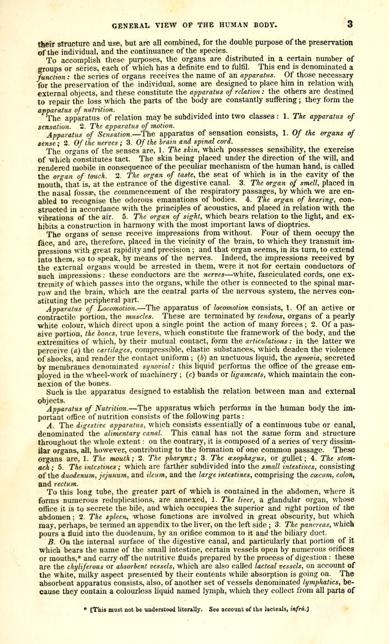 their structure and use, but are all combined, for the double pui-pose of the preservation of the individual, and the continuance of the species. To accomplish these purposes, the organs are distributed in a certain number of groups or series, each of which has a definite end to fulfil. This end is denominated a function.- the series of organs receives the name of an apparatus. Of those necessary for the preservation of the individual, some are designed to place him in relation with external objects, and these constitute the apparatus of relation: the others are destined to repair the loss which the parts of the body are constantly suffering; they form the apparatus of nutrition. The apparatus of relation may be subdivided into two classes; 1. The apparatus of sensation. 2. The apparatus of motion. Apparatus of Sensation.—The apparatus of sensation consists, 1. Of the organs of sense; 2. Of the nerves ; 3. Of the brain and spinal cord. The oro-ans of the senses are, 1. The skin, which possesses sensibility, the exercise of which constitutes tact. The skin being placed under the direction of the will, and rendered mobile in consequence of the peculiar mechanism of the human hand, is called the orr^an of touch. 2. The organ of taste, the seat of which is in the cavity of the mouth, that is, at the entrance of the digestive canal. 3. The organ of smell, placed in the nasal fossae, the commencement of the respiratory passages, by which we are en- abled to recognise the odorous emanations of bodies. 4. Tlie organ of hearing, con- structed in accordance with the principles of acoustics, and placed in relation with the vibrations of the air. 5. The organ of sight, which bears relation to the light, and ex- hibits a construction in harmony with the most important laws of dioptrics. The organs of sense receive impressions from without. Four of them occupy the face, and are, therefore, placed in the vicinity of the brain, to which they transmit im- pressions ■with great rapidity and precision ; and that organ seems, in its turn, to extend into them, so to speak, by means of the nerves. Indeed, the impressions received by the external organs would be arrested in them, were it not for certain conductors of such impressions; these conductors are the nerves—white, fasciculated cords, one ex- tremity of which passes into the organs, while the other is connected to the spinal mar- row and the brain, which are the central parts of the nervous system, the nerves con- stituting the peripheral part. Apparatus of Locomotion^—The apparatus of locomotion consists, 1. Of an active or contractile portion, the muscles. These are terminated by tendons, organs of a pearly white colour, which direct upon a single point the action of many forces ; 2. Of a pas- sive portion, the bones, true levers, which constitute the framework of the body, and the extremities of which, by their mutual contact, form the articulations: in the latter we perceive (a) the cartilages, compressible, elastic substances, which deaden the violence of shocks, and render the contact uniform ; (b) an unctuous liquid, the synovia, secreted by membranes denominated synovial: this liquid performs the office of the grease em- ployed in the wheel-work of machinery; (c) bands or ligaments, which maintain the con- nexion of the bones. Such is the apparatus designed to establish the relation between man and external objects. Apparatus of Nutrition.—The apparatus which performs in the human body the im- portant office of nutrition consists of the following parts : A. The digestive apparatus, which consists essentially of a continuous tube or canal, denominated the alimentary canal. This canal has not the same form and structure throughout the whole extent: on the contrary, it is composed of a series of very dissim- ilar organs, all, however, contributing to the formation of one common passage. These organs are, 1. The mouth; 2. The pharynx; 3. The asophagus, or gullet; 4. The stom- ach ; 5. The ijitestines; which are farther subdivided into the small intestines, consisting of the duodenum, jejunum, and ileum, and the large intestines, comprising the coecum, colon, and rectum. To this long tube, the greater part of which is contained in the abdomen, where it forms numerous reduplications, are annexed, 1. The liver, a glandular organ, whose office it is to secrete the bile, and which occupies the superior and right portion of the abdomen; 2. The spleem, whose functions are involved in great obscurity, but which may, perhaps, be termed an appendix to the liver, on the left side ; 3. The pancreas, which pours a fluid into the duodenum, by an orifice common to it and the biUary duct. B. On the internal surface of the digestive canal, and particularly that portion of it which bears the name of the small intestine, certain vessels open by numerous orifices or mouths,* and carry off the nutritive fluids prepared by the process of digestion: these are the ckyliferous or absorbent vessels, which are also called lacteal vessels, on account of the white, milky aspect presented by their contents while absorption is going on. The absorbent apparatus consists, also, of another set of vessels denominated lymphatics, be- cause they contain a colourless liquid named lymph, which they collect from all parts of * [Tkis must not be uaderstood literally. See account of the lacteals, infra,}