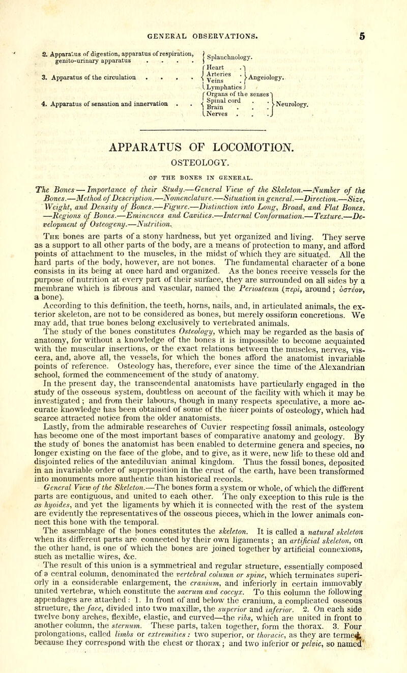 2. Apparatus of digestion, apparatus of respiration, j t; i h ol »v genito-urinary apparatus . . . . J ''^ °^' f Heart . ~i 3. Apparatus of the circulation .... ■{ y'^.®'^'^^ ' >Angeiology. I Lymphatics J r Organs of the senses 1 4. Apparatus of sensation and innervation . . ■{ g^'^ '^^ ' ' > Neurology. L Nerves . . .J APPARATUS OF LOCOMOTION. OSTEOLOGY. OF THE BONES IN GENERAL. The Bones — Importance of their Study.—General View of the Skeleton.—Numher of the Bones.—Method of Description.—Nomenclature.—Situation in general.—Direction.—Size, Weight, and Density of Bones.—Figure.—Distinction into Long, Broad, and Flat Bones. —Regions of Bones.—Eminences and Cavities.—Internal Conformation.—Texture.—De- velopmcTit of Osteogeny.—Nuiritvon. The bones are parts of a stony hardness, but yet organized and living. They serve as a support to all other parts of the body, are a means of protection to many, and afford points of attachment to the muscles, in the midst of which they are situated. All the hard parts of the body, however, are not bones. The fundamental character of a bone consists in its being at once hard and organized. As the bones receive vessels for the purpose of nutrition at every part of their surface, they are surrounded on all sides by a membrane which is fibrous and vascular, named the Periosteum (Kepi, around; ogteov, a bone). According to this definition, the teeth, horns, nails, and, in articulated animals, the ex- terior skeleton, are not to be considered as bones, but merely ossiform concretions. We may add, that true bones belong exclusively to vertebrated animals. The study of the bones constitutes Osteology, which may be regarded as the basis of anatomy, for without a knowledge of the bones it is impossible to become acquainted with the muscular insertions, or the exact relations between the muscles, nerves, vis- cera, and, above ail, the vessels, for which the bones afford the anatomist invariable points of reference. Osteology has, therefore, ever since the time of the Alexandrian school, formed the commencement of the study of anatomy. In the present day, the transcendental anatomists have particularly engaged in the study of the osseous system, doubtless on account of the facility with which it may be investigated ; and from their labours, though in many respects speculative, a more ac- curate knowledge has been obtained of some of the nicer points of osteology, which had scarce attracted notice from the older anatomists. Lastly, from the admirable researches of Cuvier respecting fossil animals, osteology has become one of the most important bases of comparative anatomy and geology. By the study of bones the anatomist has been enabled to determine genera and species, no longer existing on the face of the globe, and to give, as it were, new hfe to these old and disjointed relics of the antediluvian aniinal kingdom. Thus the fossil bones, deposited in an invariable order of superposition in the crust of the earth, have been transformed into monuments more authentic than historical records. General View of the Skeleton.—The bones form a system or whole, of which the different parts are contiguous, and united to each other. The only exception to this rule is the OS hyoides, and yet the ligaments by which it is connected with the rest of the system are evidently the representatives of the osseous pieces, which in the lower animals con- nect this bone with the temporal. The assemblage of the bones constitutes the skeleton. It is called a natural skeleton when its different parts are connected by their own ligaments ; an artificial skeleton, on the other hand, is one of which the bones are joined together by artificial Connexions, such as metallic wires, &c. The result of this union is a symmetrical and regular structure, essentially composed of 3 central column, denominated the vertebral column or spine, which terminates superi- orly in a considerable enlargement, the cranium, and inferiorly in certain immovably united vertebra;, which constitute the sacrum and coccyx. To this column the following appendages are attached : 1. In front of and below the cranium, a complicated osseous structure, the/ace, divided into two maxillae, the superior and iriferior. 2. On each side twelve bony arches, flexible, elastic, and curved—the rihs, which are united in front to another column, the sternum. These parts, taken together, form the thorax. 3. Four prolongations, called limbs or extremities: two superior, or thoracic, as they are termed because they correspond with the chest or thorax ; and two inferior or pelvic, so nam^'