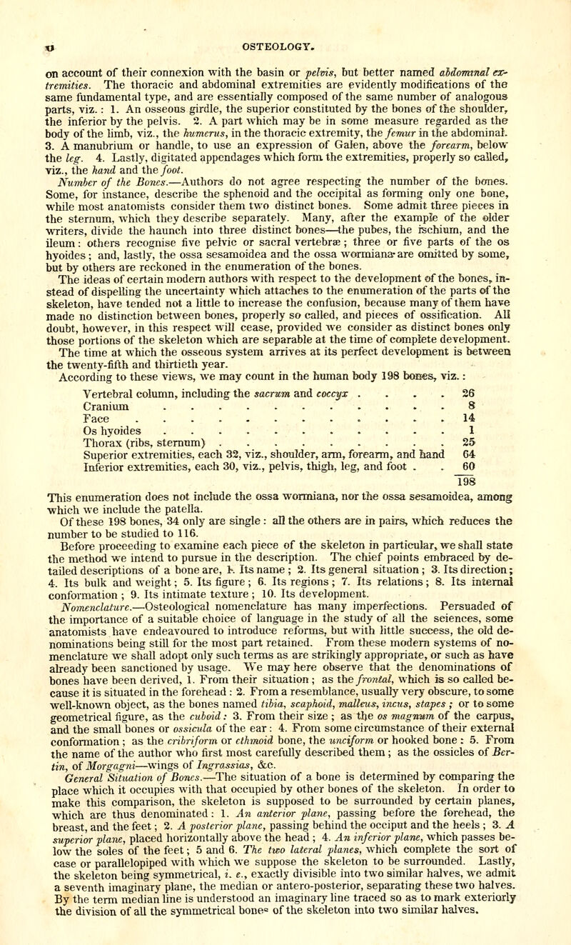 on account of their connexion with the basin or pelvis, but better named aliormnal ex- tremities. The thoracic and abdominal extremities are evidently modifications of the same fundamental type, and are essentially composed of the same number of analogous parts, viz.: 1. An osseous girdle, the superior constituted by the bones of the shoulder, the inferior by the pelvis. 2. A part which may be in some measure regarded as the body of the limb, viz., the humerus, in the thoracic extremity, the femur in the abdominal. 3. A manubrium or handle, to use an expression of Galen, above the forearm, below the leg. 4. Lastly, digitated appendages which form, the extremities, properly so called, viz., the hand and the foot. Number of the Bones.—Authors do not agree respecting the number of the bones. Some, for instance, describe the sphenoid and the occipital as forming only one bone, while most anatomists consider them two distinct bones. Some admit three pieces in the sternum, which they describe separately. Many, after the example of the older writers, divide the haunch into three distinct bones—the pubes, the ischium, and the ileum: others recognise five pelvic or sacral vertebrae; three or five parts of the os hyoides; and, lastly, the ossa sesamoidea and the ossa wormiana- are omitted by some, but by others are reckoned in the enumeration of the bones. The ideas of certain modem authors with respect to the development of the bones, in- stead of dispelhng the uncertainty which attaches to the enumeration of the parts of the skeleton, have tended not a httle to increase the confusion, because many of them have made no distinction between bones, properly so called, and pieces of ossification. AH doubt, however, in this respect will cease, provided we consider as distinct bones only those portions of the skeleton which are separable at the time of complete development. The time at which the osseous system arrives at its perfect development is betweea the twenty-fifth and thirtieth year. According to these views, we may count in the human body 198 bcaies, viz.: Vertebral column, including the sacrum and coccyx .... 26 Craniimi 8 Face 14 Os hyoides 1 Thorax (ribs, sternum) 25 Superior extremities, each 32, viz., shoulder, arm, forearm, and hand 64 Inferior extremities, each 30, viz., pelvis, thigh, leg, and foot . . 60 198 This enumeration does not include the ossa wormiana, nor the ossa sesamoidea, among which we include the patella. Of these 198 bones, 34 only are single : all the others are in pairs, which reduces the number to be studied to 116. Before proceeding to examine each piece of the skeleton in particular, we shall state the method we intend to pursue in the description. The chief points embraced by de- tailed descriptions of a bone are, K Its name; 2. Its general situation; 3. Its direction; 4. Its bulk and weight; 5. Its figure; 6. Its regions; 7. Its relations; 8. Its internal conformation ; 9. Its intimate texture ; 10. Its development. Nomenclature.—Osteological nomenclature has many imperfections. Persuaded of the importance of a suitable choice of language in the study of all the sciences, some anatomists have endeavoured to introduce reforms, but with little success, the old de- nominations being still for the most part retained. From these modem systems of no- menclature we shall adopt only such terms as are strikingly appropriate, or such as have already been sanctioned by usage. VVe may here observe that the denominations of bones have been derived, 1. From their situation ; as the fronlal, which is so called be- cause it is situated in the forehead : 2. From a resemblance, usually very obscure, to some well-known object, as the bones named tibia, scaphoid, malleus, incus, stapes ; or to some geometrical figure, as the cuboid: 3. From their size ; as the os magnum of the carpus, and the small bones or ossiada of the ear: 4. Fi-oni some circumstance of their external conformation ; as the cribriform or ethmoid bone, the unciform or hooked bone : 5. From the name of the author Avho first most carefully described them; as the ossicles of Ber- tin, of Morgagni—swings of Ingrassias, &c. General Situation of Bones.—The situation of a bone is determined by comparing the place which it occupies with that occupied by other bones of the skeleton. In order to make this comparison, the skeleton is supposed to be surrounded by certain planes, which are thus denominated: 1. An anterior plane, passing before the forehead, the breast, and the feet; 2. A posterior plane, passing behind the occiput and the heels ; 3. A superior plane, placed horizontally above the head ; 4. An inferior plane, which passes be- low the soles of the feet; 5 and 6. The two lateral planes, which complete the sort of case or parallelepiped with which we suppose the skeleton to be surrounded. Lastly, the skeleton being symmetrical, i. e., exactly divisible into two similar halves, we admit a seventh imaginary plane, the median or antero-posterior, separating these two halves. By the term median line is understood an imaginary line traced so as to mark exteriorly the division of all the symmetrical bone= of the skeleton into two similax halves.