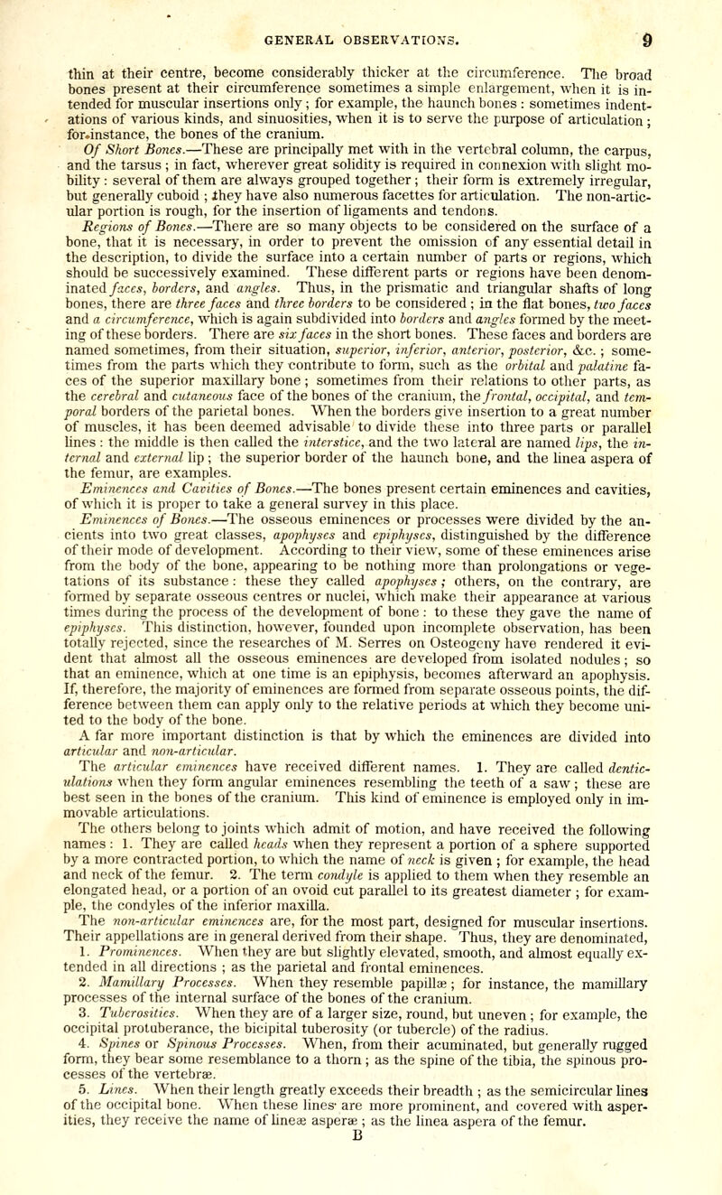 thin at their centre, become considerably thicker at the circumference. Tlie broad bones present at their circumference sometimes a simple enlargement, when it is in- tended for muscular insertions only; for example, the haunch bones : sometimes indent- ations of various kinds, and sinuosities, when it is to serve the purpose of articulation ; for.instance, the bones of the cranium. Of Short Bo7ies.—These are principally met with in the vertebral column, the carpus, and the tarsus ; in fact, wherever great solidity is required in connexion with slight mo- bility : several of them are always grouped together; their form is extremely irregular, but generally cuboid ; ihey have also numerous facettes for articulation. The non-artic- ular portion is rough, for the insertion of ligaments and tendons. Regions of Bones.—There are so many objects to be considered on the surface of a bone, that it is necessary, in order to prevent the omission of any essential detail in the description, to divide the surface into a certain number of parts or regions, which should be successively examined. These different parts or regions have been denom- inated faces, borders, and angles. Thus, in the prismatic and triangular shafts of long bones, there are three faces and three borders to be considered ; in the flat bones, two faces and a circumference, which is again subdivided into borders and angles formed by the meet- ing of these borders. There are six faces in the short bones. These faces and borders are named sometimes, from their situation, superior, inferior, anterior, posterior, &c.; some- times from the parts which they contribute to fomi, such as the orbital and palaiine fa- ces of the superior maxillary bone ; sometimes from their relations to other parts, as the cerebral and cutaneous face of the bones of the cranium, fhe frontal, occipital, and tem- poral borders of the parietal bones. WTien the borders give insertion to a great number of muscles, it has been deemed advisable to divide these into three parts or parallel hues : the middle is then called the interstice, and the two lateral are named lips, the in- ternal and external hp ; the superior border of the haunch bone, and the linea aspera of the femur, are examples. Eminejices and Cavities of Bones.—The bones present certain eminences and cavities, of which it is proper to take a general survey in this place. Eminences of Bones.—The osseous eminences or processes were divided by the an- cients into two great classes, apophyses and epiphyses, distinguished by the difference of their mode of development. According to their view, some of these eminences arise from the body of the bone, appearing to be nothing more than prolongations or vege- tations of its substance: these they called apophyses; others, on the contrary, are formed by separate osseous centres or nuclei, which make their appearance at various times during the process of the development of bone : to these they gave the name of epiphyses. This distinction, however, founded upon incomplete observation, has been totally rejected, since the researches of M. Serres on Osteogeny have rendered it evi- dent that almost all the osseous eminences are developed from isolated nodules; so that an eminence, which at one time is an epiphysis, becomes afterward an apophysis. If, therefore, the majority of eminences are formed from separate osseous points, the dif- ference between them can apply only to the relative periods at which they become uni- ted to the body of the bone. A far more important distinction is that by which the eminences are divided into articular and non-articular. The articular eminences have received different names. 1. They are called dentic- ulations when they form angular eminences resembling the teeth of a saw; these are best seen in the bones of the cranium. This kind of eminence is employed only in im- movable articulations. The others belong to joints which admit of motion, and have received the following names : 1. They are called heads when they represent a portion of a sphere supported by a more contracted portion, to which the name of neck is given ; for example, the head and neck of the femur. 2. The term condyle is applied to them when they resemble an elongated head, or a portion of an ovoid cut paraUel to its greatest diameter ; for exam- ple, the condyles of the inferior maxilla. The non-articular eminences are, for the most part, designed for muscular insertions. Their appellations are in general derived from their shape. Thus, they are denominated, 1. Prominences. When they are but slightly elevated, smooth, and almost equally ex- tended in all directions ; as the parietal and frontal eminences. 2. Mamillary Processes. When they resemble papillae ; for instance, the mamillary processes of the internal surface of the bones of the cranium. 3. Tuberosities. When they are of a larger size, round, but uneven ; for example, the occipital protuberance, the bicipital tuberosity (or tubercle) of the radius. 4. Spines or Spinous Processes. When, from their acuminated, but generally rugged form, they bear some resemblance to a thorn ; as the spine of the tibia, the spinous pro- cesses of the vertebrae. 5. Lines. When their length greatly exceeds their breadth ; as the semicircular lines of the occipital bone. When these lines' are more prominent, and covered with asper- ities, they receive the name of hneee asperae ; as the linea aspera of the femur. B