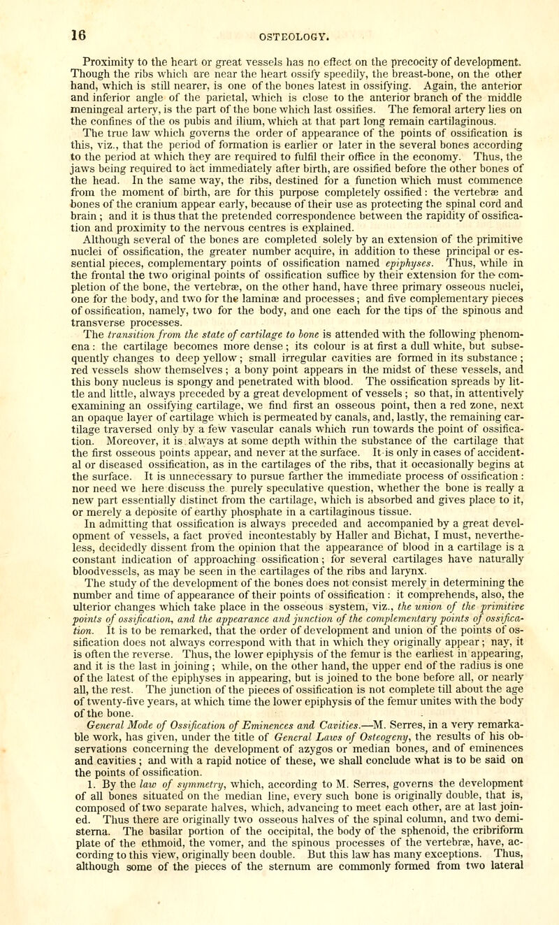 Proximity to the heart or great vessels has no effect on the precocity of development. Though the ribs which are near the heart ossify speedily, the breast-bone, on the other hand, which is still nearer, is one of the bones latest in ossifying. Again, the anterior and inferior angle of the parietal, which is close to the anterior branch of the middle meningeal artery, is the part of the bone which last ossifies. The femoral artery lies on the confines of the os pubis and ilium, which at that part long remain cartilaginous. The true law which governs the order of appearance of the points of ossification is this, viz., that the period of formation is earlier or later in the several bones according to the period at which they are required to fulfil their office in the economy. Thus, the jaws being required to act immediately after birth, are ossified before the other bones of the head. In the same way, the ribs, destined for a function which must commence from the moment of birth, are for this purpose completely ossified: the vertebrae and bones of the cranium appear early, because of their use as protecting the spinal cord and brain; and it is thus that the pretended correspondence between the rapidity of ossifica- tion and proximity to the nervous centres is explained. Although several of the bones are completed solely by an extension of the primitive nuclei of ossification, the greater number acquire, in addition to these principal or es- sential pieces, complementary points of ossification named epiphyses. Thus, while in the frontal the two original points of ossification suffice by their extension for the- com- pletion of the bone, the vertebrae, on the other hand, have three primary osseous nuclei, one for the body, and two for the laminae and processes; and five complementary pieces of ossification, namely, two for the body, and one each for the tips of the spinous and transverse processes. The transition from the state of cartilage to hone is attended with the following phenom- ena : the cartilage becomes more dense ; its colour is at first a dull white, but subse- quently changes to deep yellow ; small irregular cavities are formed in its substance ; red vessels show themselves ; a bony point appears in the midst of these vessels, and this bony nucleus is spongy and penetrated with blood. The ossification spreads by lit- tle and little, always preceded by a great development of vessels ; so that, in attentively examining an ossifying cartilage, we find first an osseous point, then a red zone, next an opaque layer of cartilage which is permeated by canals, and, lastly, the remaining car- tilage traversed only by a few vascular canals which run towards the point of ossifica- tion. Moreover, it is always at some depth within the substance of the cartilage that the first osseous points appear, and never at the surface. It is only in cases of accident- al or diseased ossification, as in the cartilages of the ribs, that it occasionally begins at the surface. It is unnecessary to pursue farther the immediate process of ossification : nor need we here discuss the purely speculative question, whether the bone is really a new part essentially distinct from the cartilage, which is absorbed and gives place to it, or merely a deposite of earthy phosphate in a cartilaginous tissue. In admitting that ossification is always preceded and accompanied by a great devel- opment of vessels, a fact proved incontestably by HaUer and Bichat, I must, neverthe- less, decidedly dissent from the opinion that the appearance of blood in a cartilage is a constant indication of approaching ossification; for several cartilages have naturally bloodvessels, as may be seen in the cartilages of the ribs and larynx. The study of the development of the bones does not consist merely in determining the number and time of appearance of their points of ossification : it comprehends, also, the ulterior changes which take place in the osseous system, viz., the union of the ■primitive points of ossification, and the appearance and junction of the complementary points of ossifica- tion. It is to be remarked, that the order of development and union of the points of os- sification does not always correspond with that in which they originally appear; nay, it is often the reverse. Thus, the lower epiphysis of the femur is the earliest in appearing, and it is the last in joining ; while, on the other hand, the upper end of the radius is one of the latest of the epiphyses in appearing, but is joined to the bone before all, or nearly aU, the rest. The junction of the pieces of ossification is not complete till about the age of twenty-five years, at which time the lower epiphysis of the femur unites with the body of the bone. General Mode of Ossification of Eminences and Cavities.—M. Serres, in a very remarka- ble work, has given, under the title of General Laics of Osteogeny, the results of his ob- servations concerning the development of azygos or median bones, and of eminences and cavities; and with a rapid notice of these, we shall conclude what is to be said on the points of ossification. 1. By the law of symmetry, which, according to M. Sen'es, governs the development of all bones situated on the median line, every such bone is originally double, that is, composed of two separate halves, which, advancing to meet each other, are at last join- ed. Thus there are originally two osseous halves of the spinal column, and two demi- stema. The basilar portion of the occipital, the body of the sphenoid, the cribriform plate of the ethmoid, the vomer, and the spinous processes of the vertebrae, have, ac- cording to this view, originally been double. But this law has many exceptions. Thus, although some of the pieces of the sternum are commonly formed from two lateral