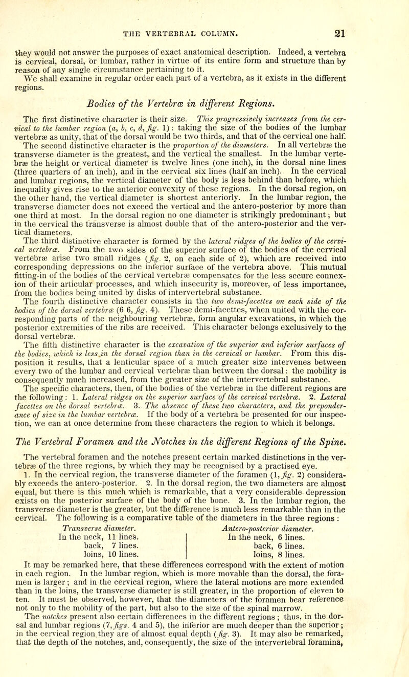 they would not answer the purposes of exact anatomical description. Indeed, a vertebra is cervical, dorsal, or lumbar, rather in virtue of its entire form and structure than by- reason of any single circumstance pertaining to it. We shaU examine in regular order each part of a vertebra, as it exists in the different regions. Bodies of the VertebrcB in different Regions. The first distinctive character is their size. This prcgressively increases from the cer- vical to the lumbar regioyi (a, b, c, d,fig. 1): talcing the size of the bodies of the lumbar vertebrae as unity, that of the dorsal would be two thirds, and that of the cervical one half The second distinctive character is the proportion of the diameters. In all vertebra the transverse diameter is the greatest, and the vertical the smallest. In the lumbar verte- brae the height or vertical diameter is twelve hues (one inch), in the dorsal nine lines (three quarters of an inch), and in the cervical six lines (half an inch). In the cervical and lumbar regions, the vertical diameter of the body is less behind than before, which inequahty gives rise to the anterior convexity of these regions. In the dorsal region, on the other hand, the vertical diameter is shortest anteriorly. In the lumbar region, the transverse diameter does not exceed the vertical and the antero-posterior by more than one third at most. In the dorsal region no one diameter is strikingly predominant; but in the cervical the transverse is almost double that of the antero-posterior and the ver- tical diameters. The third distinctive character is formed by the lateral ridges of the bodies of the cervi- cal vcrtebrcz. From the twn sides of the superior surface of the bodies of the cervical vertebra arise two small ridges {fig. 2, on each side of 2), which are received into corresponding depressions on the inferior surface of the vertebra above. This mutual fitting-in of the bodies of the cervical vertebra3 compensates for the less secure connex- ion of their articular processes, and which insecurity is, moreover, of less importance, from the bodies being united by disks of intervertebral substance. The fourth distinctive character consists in the two demi-facettes on each side of the bodies of the dorsal vertebra: (6 6, fig. 4). These demi-facettes, when united with the cor- responding parts of the neighbouring vertebrae, form angular excavations, in which the posterior extremities of the ribs are received. This character belongs exclusively to the dorsal vertebras. The fifth distinctive character is the excavation of the superior and inferior surfaces of the bodies, which is lessjn the dorsal region than in the cervical or lumbar. From this dis- position it results, that a lenticular space of a much greater size intervenes between every two of the lumbar and cervical vertebra; than between the dorsal: the mobility is consequently much increased, from the greater size of the intervertebral substance. The specific characters, then, of the bodies of the vertebrae in the different regions are the following: 1. Lateral ridges on the superior surface of the cervical vertebra. 2. Lateral faccttes on the dorsal vertebra. 3. The absence of these two characters, and the preponder- ance of size in the lumbar vertebra. If the body of a vertebra be presented for our inspec- tion, we can at once determine from these characters the region to which it belongs. The Vertebral Foramen and the JVotches in the different Regions of the Spine. The vertebral foramen and the notches present certain marked distinctions in the ver- tebrae of the three regions, by which they may be recognised by a practised eye. 1. In the cervical region, the transverse diameter of the foramen il,fig. 2) considera- bly exceeds the antero-posterior. 2. In the dorsal region, the two diameters are almost equal, but there is this much which is remarkable, that a very considerable depression exists on the posterior surface of the body of the bone. 3. In the lumbar region, the transverse diameter is the greater, but the difference is much less remarkable than in the cervical. The following is a comparative table of the diameters in the three regions ; Transverse diameter. Antero-posterior diameter. In the neck, 6 lines, back, 6 lines, loins, 8 lines. In the neck, 11 lines, back, 7 lines, loins, 10 lines. It may be remarked here, that these differences correspond with the extent of motion in each region. In the lumbar region, which is more movable than the dorsal, the fora- men is larger; and in the cervical region, where the lateral motions are more extended than in the loins, the transverse diameter is still greater, in the proportion of eleven to ten. It must be observed, however, that the diameters of the foramen bear reference not only to the mobility of the part, but also to the size of the spinal marrow. The notches present also certain differences in the different regions ; thus, in the dor- sal and lumbar regions {7, figs. 4 and 5), the inferior are much deeper than the superior; in the cervical region_they are of almost equal depth {fig. 3). It may also be remarked, tliai the depth of the notches, and, consequently, the size of the intervertebral foramina,