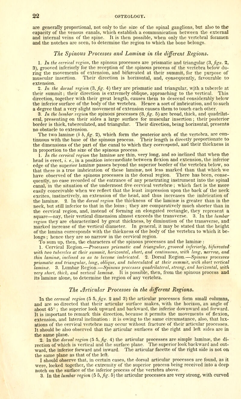 are generally proportional, not only to the size of the spinal ganglions, but also to the capacity of the venous canals, which establish a communication between the external and internal veins of the spine. It is then possible, when only the vertebral foramen and the notches are seen, to determine the region to which the bone belongs. The Spinous Processes and Laminm in the different Regions. 1. In the cervical region, the spinous processes are prismatic and triangular {3, figs. 2, 3), grooved inferiorly for the reception of the spinous process of the vertebra below du- ring the movements of extension, and bifurcated at their summit, for the purpose of muscular insertion. Their direction is horizontal, and, consequently, favourable to extension. 2. In the dorsal region (3, fig. 4) they are prismatic and triangular, wjth a tubercle at their summit; their direction is extremely oblique, approaching to the vertical. This direction, together with their great length, causes them to descend considerably below the inferior surface of the body of the vertebra. Hence a sort of imbrication, and to such a degree that a very slight movement of extension causes them to touch each other. 3. In the lumbar region the spinous processes (3, fig. 5) are broad, thick, and quadrilat- eral, presenting on their sides a large surface for muscular insertion; their posterior border is thick, tuberculated, and triangular. Their direction, being horizontal, presents no obstacle to extension. The two laminae {b b, fig. 2), which form the posterior arch of the vertebra, are con- tinuous with the base of the spinous process. Their length is directly proportionate to the dimensions of the part of the canal to which they correspond, and their thickness is in proportion to the size of the spinous process. 1. In the cervical regian the laminae are thin, very long, and so inclined that when the head is erect, i. e., in a position intermediate between flexion and extension, the inferior edge of the superior laminse passes beyond the superior border of the vertebra below, so that there is a true imbrication of these laminae, not less marked than that which we have observed of the spinous processes in the dorsal region. There has been, conse- quently, no case recorded of the entrance of any penetrating instrument into the spinal canal, in the situation of the undermost five cervical vertebrae ; which fact is the more easily conceivable when we reflect that the least impression upon the back of the neck excites, instinctively, an extension of the head, and thus increases the imbrication of the laminae. 2. In the dorsal region the thickness of the laminae is greater than in the neck, but still inferior to that in the loins ; they are comparatively much shorter than in the cervical region, and, instead of forming an elongated rectangle, they represent a square—nay, their vertical dimension almost exceeds the transverse. 3. In the lumbar region they are characterized by great thickness, by diminution of the transverse, and marked increase of the vertical diameter. In general, it may be stated that the height of the lamina corresponds with the thickness of the body of the vertebra to which it be- longs ; hence they are so narrow in the cervical region. To sum up, then, the characters of the spinous processes and the laminae : 1. Cervical Region.—Processes prismatic and triangular, grooved inferiorly, bifurcated with tivo tubercles at their summit, horizontal, short, and continuous, with long, Tiarrow, and thin lamince, inclined so as to become imbricated. 2. Dorsal Region.—Spiiious processes prismatic and triangular, long, oblique, and tuberculated at their summit, ivith short vertical lamina:. 3. Lumbar Region.—Spinous processes quadrilateral, strong, and horizontal, with very short, thick, and vertical lamince. It is possible, then, from the spinous process and its laminae alone, to determine the region of any vertebra. The Articular Processes in the different Regions. In the cervical region (5 5, figs. 2 and 3) the articular processes form small columns, and are so directed that their articular surface makes, with the horizon, an angle of about 45° ; the superior look upward and backward, the inferior downward and forward. It is important to remark this direction, because it permits the movements of flexion, extension, and lateral inclination : it is owing to the same circumstance, also, that lux- ations of the cervical vertebrae may occur without fracture of their articular processes. It should be also observed that the articular surfaces of the right and left sides are in the same plane. 2. In the dorsal region (5 5, fig. 4) the articular processes are simple laminae, the di- rection of which is vertical and the surface plane. The superior look backward and out- ward, the inferior forward and inward. The articular facette of the right side is not on the same plane as that of the left. I should observe that, in certain cases, the dorsal articular processes are found, as it were, locked together, the extremity of the superior process being received into a deejx notch on the surface of the inferior process of the vertebra above. 3. In the lumbar region (5 5, fig. 5) the articular processes are very strong, with curved