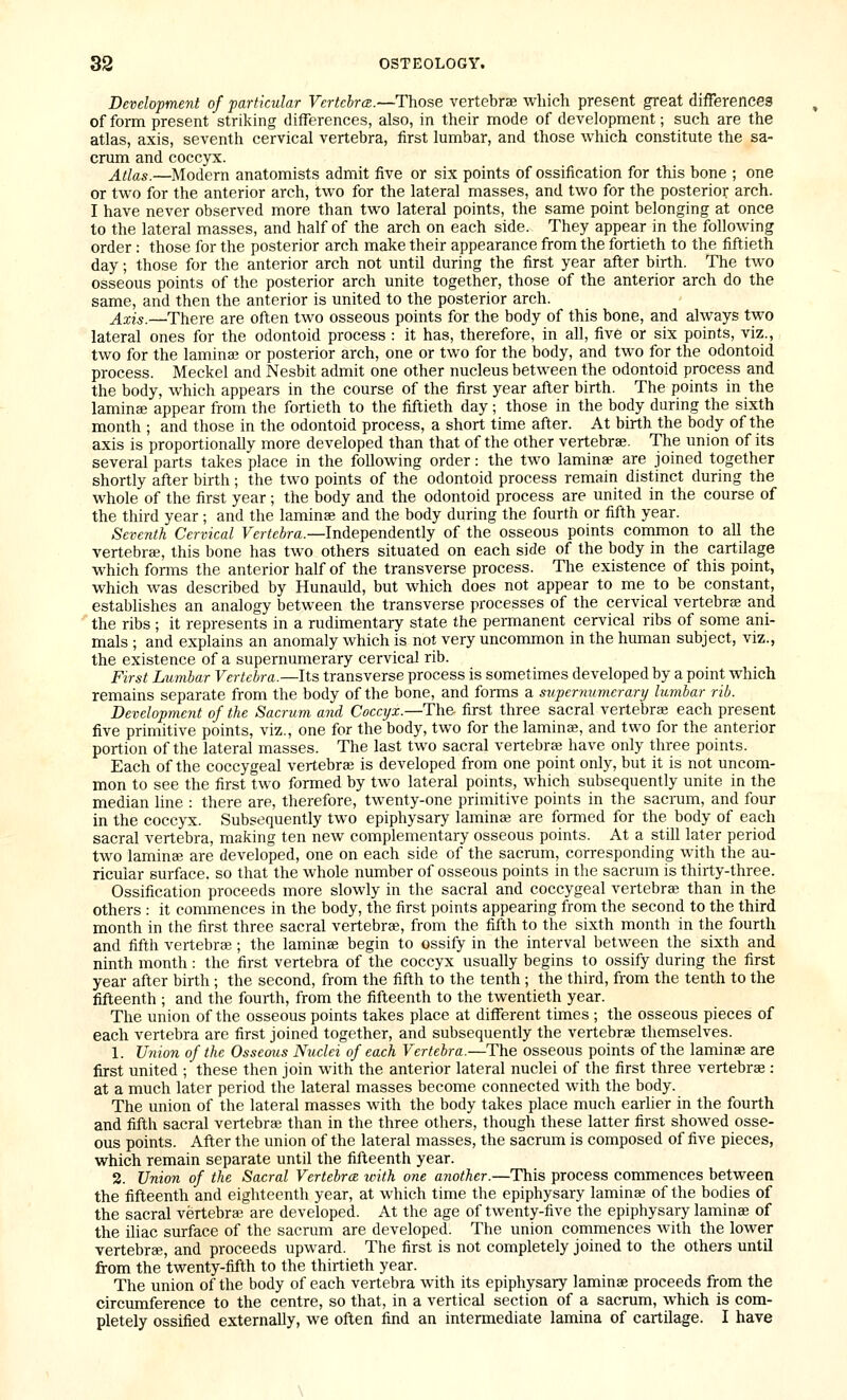 Development of particular Vertchrce.—Those vertebrae which present great differences of form present striking differences, also, in their mode of development; such are the atlas, axis, seventh cervical vertebra, first lumbar, and those which constitute the sa- crum and coccyx. Atlas.—Modern anatomists admit five or six points of ossification for this bone ; one or two for the anterior arch, two for the lateral masses, and two for the posterior arch. I have never observed more than two lateral points, the same point belonging at once to the lateral masses, and half of the arch on each side. They appear in the following order : those for the posterior arch make their appearance from the fortieth to the fiftieth day; those for the anterior arch not until during the first year after birth. The two osseous points of the posterior arch unite together, those of the anterior arch do the same, and then the anterior is united to the posterior arch. Axis.—There are often two osseous points for the body of this bone, and always two lateral ones for the odontoid process : it has, therefore, in all, five or six points, viz., two for the laminaj or posterior arch, one or two for the body, and two for the odontoid process. Meckel and Nesbit admit one other nucleus between the odontoid process and the body, which appears in the course of the first year after birth. The points in the laminee appear from the fortieth to the fiftieth day; those in the body during the sixth month ; and those in the odontoid process, a short time after. At birth the body of the axis is proportionally more developed than that of the other vertebrae. The union of its several parts takes place in the following order: the two laminae are joined together shortly after birth ; the two points of the odontoid process remain distinct during the whole of the first year; the body and the odontoid process are united in the course of the third year ; and the laminae and the body during the fourth or fifth year. Seventh Cervical Fcr^cJra.—Independently of the osseous points common to all the vertebra, this bone has two others situated on each side of the body in the cartilage which forms the anterior half of the transverse process. The existence of this point, which was described by Hunauld, but which does not appear to me to be constant, establishes an analogy between the transverse processes of the cervical vertebrae and ~ the ribs ; it represents in a rudimentary state the permanent cervical ribs of some ani- mals ; and explains an anomaly which is not very uncommon in the human subject, viz., the existence of a supernumerary cervical rib. First Lumbar Vertebra.—Its transverse process is sometimes developed by a point which remains separate from the body of the bone, and forms a supernumerary lumbar rib. Development of the Sacrum and Coccyx.—The first three sacral vertebrae each present five primitive points, viz., one for the body, two for the lamina?, and two for the anterior portion of the lateral masses. The last two sacral vertebra; have only three points. Each of the coccygeal vertebra; is developed from one point only, but it is not uncom- mon to see the first two formed by two lateral points, which subsequently unite in the median line : there are, therefore, twenty-one primitive points in the sacrum, and four in the coccyx. Subsequently two epiphysary lamina; are formed for the body of each sacral vertebra, making ten new complementary osseous points. At a still later period two laminae are developed, one on each side of the sacrum, corresponding with the au- ricular surface, so that the whole number of osseous points in the sacrum is thirty-three. Ossification proceeds more slowly in the sacral and coccygeal vertebra; than in the others : it commences in the body, the first points appearing from the second to the third month in the first three sacral vertebrae, from the fifth to the sixth month in the fourth and fifth vertebra;; the lamina; begin to ossify in the interval between the sixth and ninth month : the first vertebra of the coccyx usually begins to ossify during the first year after birth ; the second, from the fifth to the tenth ; the third, from the tenth to the fifteenth ; and the fourth, from the fifteenth to the twentieth year. The union of the osseous points takes place at different times ; the osseous pieces of each vertebra are first joined together, and subsequently the vertebrae themselves. 1. Union of the Ossemis Nuclei of each Vertebra.—The osseous points of the laminae are first united ; these then join with the anterior lateral nuclei of the first three vertebrae: at a much later period the lateral masses become connected with the body. The union of the lateral masses with the body takes place much earlier in the fourth and fifth sacral vertebra; than in the three others, though these latter first showed osse- ous points. After the union of the lateral masses, the sacrum is composed of five pieces, which remain separate until the fifteenth year. 2. Union of the Sacral Vertebra icith one another.—This process commences between the fifteenth and eighteenth year, at which time the epiphysary lamina; of the bodies of the sacral vertebra; are developed. At the age of twenty-five the epiphysary laminae of the iliac surface of the sacrum are developed. The union commences with the lower vertebrae, and proceeds upward. The first is not completely joined to the others until from the twenty-fifth to the thirtieth year. The union of the body of each vertebra with its epiphysary laminae proceeds from the circumference to the centre, so that, in a vertical section of a sacrum, which is com- pletely ossified externally, we often find an intermediate lamina of cartilage. I have