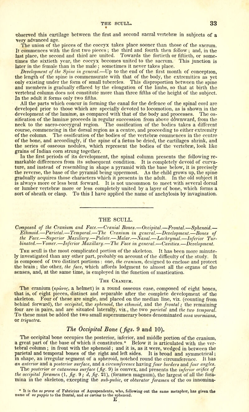t observed this cartilage between the first and second sacral vertebrae in subjects of a very advanced age. The union of the pieces of the coccyx takes place sooner than those of the sacrum. It commences with the first two pieces ; the third and fourth then follow ; and, in the last place, the second and third are united. Towards the fortieth or fiftieth, or some- times the sixtieth year, the coccyx becomes united to the sacrum. This junction is later in the female than in the male ; sometimes it never takes place. Development of the Spine in general.—Up to the end of the first month of conception, the length of the spine is commensurate with that of the body, the extremities as yet only existing under the form of small tubercles. This disproportion between the spine and members is gradually effaced by the elongation of the limbs, so that at birth the vertebral column does not constitute more than three fifths of the height of the subject. In the adult it forms only two fifths. All the parts which concur in forming the canal for the defence of the spinal cord are developed prior to those which are specially devoted to locomotion, as is shown in the development of the laminae, as compared with that of the body and processes. The os- sification of the laminae proceeds in regular succession from above downward, from the neck to the sacro-coccygeal region. The ossification of the bodies takes a different course, commencing in the dorsal region as a centre, and proceeding to either extremity of the column. The ossification of the bodies of the vertebrae conmiences in the centre of the bone, and accordingly, if the spine of a foetus be dried, the cartilages shrink, and the series of osseous nodules, which represent the bodies of the vertebrae, look like grains of Indian corn strung together. In the first periods of its development, the spinal column presents the following re- markable differences from its subsequent condition. It is completely devoid of curva- ture, and instead of resembling in shape a pyramid with the base below, it is precisely the reverse, the base of the pyramid being uppermost. As the child grows up, the spine gradually acquires those characters which it presents in the adult. In the old subject it is always more or less bent forward. It is not uncommon to meet with several dorsal or lumber vertebrae more or less completely united by a layer of bone, which forms a sort of sheath or clasp. To this I have applied the name of anchylosis by invagination. THE SCULL. Composed of tlie Cranium and Face.—Cranial Bones.—Occipital.—Frontal.—Sphenoid.— Ethmoid.—Parietal.—Temporal.—The Cranium in general.—Development.—Bones of the Face.—Superior Maxillary.—Palate.—Malar.—Nasal.—Lachrymal.—Inferior Tur- binated.— Vomer.—Inferior Maxillary.—The Face in general.—Cavities.—Development. The scull is the most comphcated portion of the skeleton. It has been more minute- ly investigated than any other part, probably on account of the difficulty of the study. It is composed of two distinct portions : one, the cranium, designed to enclose and protect the brain ; the other, the face, which affords lodgment to almost all the organs of the senses, and, at the same time, is employed in the function of mastication. The Cranium. The cranium {npavo^, a helmet) is a round osseous case, composed of eight bones, that is, of eight pieces, distinct and separable after the complete development of the skeleton. Four of these are single, and placed on the median line, viz. (counting from behind forward), the occipital, the sphenoid, the ethmoid, and the frontal; the remaining four are in pairs, and are situated laterally, viz., the two parietal and the two temporal. To these must be added the two small supernumerary bones denominated ossa wormiana, or triquetra. The Occipital Bone {figs. 9 and 10). The occipital bone occupies the posterior, inferior, and middle portion of the cranium, a great part of the base of which it constitutes.* Below it is articulated with the ver- tebral column ; in front with the sphenoid ; and it is, as it were, wedged in between the parietal and temporal bones of the right and left sides. It is broad and symmetrical; in shape, an irregular segment of a spheroid, notched round the circumference. It has an anterior and a posterior surface, and a circumference having/owr borders and/owr angles. The posterior or cutaneous surface {fig. 9) is convex, and presents the inferior orifice of the occipital foramen (1, fig. 9 ; d, fig. 21), (foramen magnum), the largest of all the fora^ mina in the skeleton, excepting the sub-pubic, or obturator foramen of the os innomina- * It is the OS prorcE of Fahricius of Aquapendente, who, following out the same metaphor, has given the name of os puppis to the frontal, and os carina: to the sphenoid. E