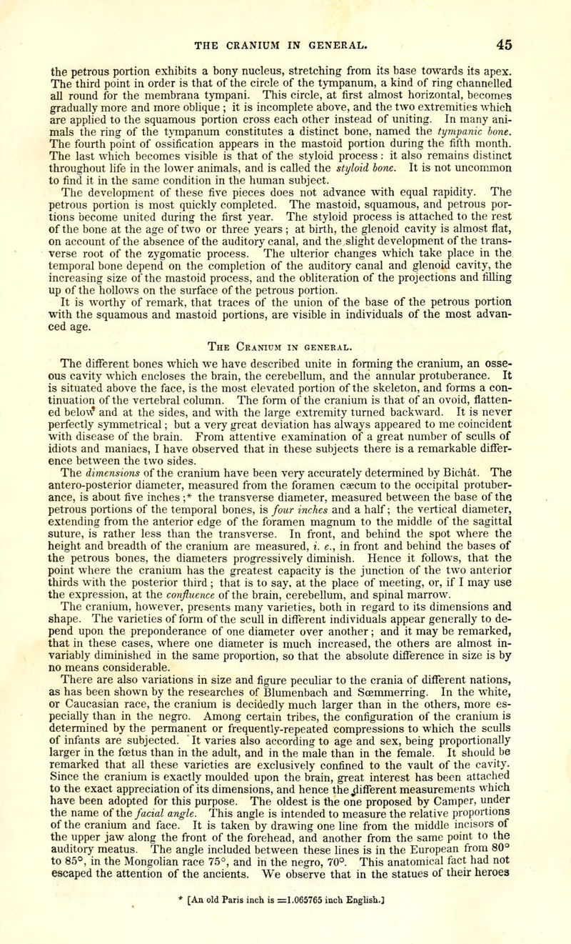 the petrous portion exhibits a bony nucleus, stretching from its base towards its apex. The third point in order is that of the circle of the tympanum, a kind of ring channelled all round for the membrana tympani. This circle, at first almost horizontal, becomes gradually more and more oblique ; it is incomplete above, and the two extremities which are applied to the squamous portion cross each other instead of uniting. In many ani- mals the ring of the t}Tnpanum constitutes a distinct bone, named the tympanic hone. The fourth point of ossification appears in the mastoid portion during the fifth month. The last which becomes visible is that of the styloid process: it also remains distinct throughout life in the lower animals, and is called the styloid hone. It is not unconmion to find it in the same condition in the human subject. The development of these five pieces does not advance with equal rapidity. The petrous portion is most quickly completed. The mastoid, squamous, and petrous por- tions become united during the first year. The styloid process is attached to the rest of the bone at the age of two or three years ; at birth, the glenoid cavity is almost flat, on account of the absence of the auditory canal, and the shght development of the trans- verse root of the zygomatic process. The ulterior changes which take place in the temporal bone depend on the completion of the auditory canal and glenoid cavity, the increasing size of the mastoid process, and the obliteration of the projections and filling up of the hollows on the surface of the petrous portion. It is worthy of remark, that traces of the union of the base of the petrous portion with the squamous and mastoid portions, are visible in individuals of the most advan- ced age. The Cranium in general. The different bones which we have described unite in forming the cranium, an osse- ous cavity which encloses the brain, the cerebellum, and the annular protuberance. It is situated above the face, is the most elevated portion of the skeleton, and forms a con- tinuation of the vertebral column. The form of the cranium is that of an ovoid, flatten- ed below and at the sides, and with the large extremity turned backward. It is never perfectly symmetrical; but a very great deviation has always appeared to me coincident with disease of the brain. From attentive examination of a great number of sculls of idiots and maniacs, I have observed that in these subjects there is a remarkable differ- ence between the two sides. The dimensions of the cranium have been very accurately determined by Bichat. The antero-posterior diameter, measured from the foramen csecum to the occipital protuber- ance, is about five inches ;* the transverse diameter, measured between the base of the petrous portions of the temporal bones, is four inches and a half; the vertical diameter, extending from the anterior edge of the foramen magnum to the middle of the sagittal suture, is rather less than the transverse. In front, and behind the spot where the height and breadth of the cranium are measured, i. e., in front and behind the bases of the petrous bones, the diameters progressively diminish. Hence it follows, that the point where the cranium has the greatest capacity is the junction of the two anterior thirds with the posterior third ; that is to say, at the place of meeting, or, if I may use the expression, at the confluence of the brain, cerebellum, and spinal marrow. The cranium, however, presents many varieties, both in regard to its dimensions and shape. The varieties of form of the scull in different individuals appear generally to de- pend upon the preponderance of one diameter over another; and it may be remarked, that in these cases, where one diameter is much increased, the others are almost in- variably diminished in the same proportion, so that the absolute difference in size is by no means considerable. There are also variations in size and figure peculiar to the crania of different nations, as has been shown by the researches of Blumenbach and ScEnunerring. In the white, or Caucasian race, the cranium is decidedly much larger than in the others, more es- pecially than in the negro. Among certain tribes, the configuration of the cranium is determined by the permanent or frequently-repeated compressions to which the sculls of infants are subjected. It varies also according to age and sex, being proportionally larger in the fcetus than in the adult, and in the male than in the female. It should be remarked that all these varieties are exclusively confined to the vault of the cavity. Since the cranium is exactly moulded upon the brain, great interest has been attached to the exact appreciation of its dimensions, and hence the different measurements which have been adopted for this purpose. The oldest is the one proposed by Camper, under the name of the/ack/ angle. This angle is intended to measure the relative proportions of the cranium and face. It is taken by drawing one line from the middle incisors of the upper jaw along the front of the forehead, and another from the same point to the auditory meatus. The angle included between these lines is in the European from 80° to 85°, in the Mongolian race 75°, and in the negro, 70°. This anatomical fact had not escaped the attention of the ancients. We observe that in the statues of their heroes * [An old Paris inch is =1.065765 incli English.]