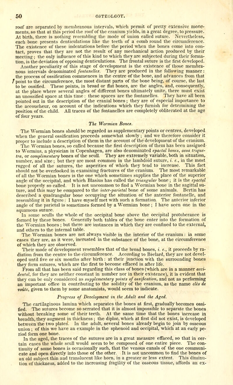 roof are separated by nicmbranous intervals, which permit of pretty extensive move- ments, so that at this period the roof of the cranium yields, in a great degree, to pressure. At birth, there is nothing resembling the mode of union called suture. Nevertheless, each bone presents denticulations like the teeth of a comb round the circumference. The existence of these indentations before the period when the bones come into con- tact, proves that they are not the result of any mechanical action produced by their meeting ; the only influence of this kind to which they are subjected during their forma- tion, is the deviation of opposing denticulations. The frontal suture is the first developed. Another peculiarity of this stage of development is the existence of those membra- nous intervals denominated fontanelles. They are produced in the following manner; the process of ossification commences in the centre of the bone, and advances from that /point to the circumference, the most distant parts of the bone being, of course, the last to be ossified. These points, in broad or flat bones, are the angles, and, consequently, at the place where several angles of diflferent bones ultimately unite, there must exist an unossified space at this time : these spaces are the fontanelles. They have all been pointed out in the description of the cranial bones ; they are of especial importance to the accoucheur, on account of the indications which they furnish for determining the position of the child. All traces of the fontanelles are completely obliterated at the age of four years. The Wormian Bones. The Wormian bones should be regarded as supplementary points or centres, developed when the general ossification proceeds somewhat slowly ; and we therefore consider it proper to include a description of them in the account of the development of the cranium. The Wormian bones, so called because the first description of them has been assigned- to Wormius, a physician in Copenhagen, are also denominated epactal bones, ossa trique- tra, or complimentary bones of the scull. They are extremely variable, both in situation, number, and size; but they are most common in the lambdoid suture, i. e., in the most rugged of all the sutures, the asperities of which they tend to increase. This fact should not be overlooked in examining fractures of the cranium. The most remarkable of all the Wormian bones is the one which sometimes supplies the place of the superior angle of the occipital, and which Blasius has called the triangular bone ; it is the epactal bone properly so called. It is not uncommon to find a Wormian bone in the sagittal su- ture, and this may be compared to the inter-parietal bone of some animals. Bertin has described a quadrangular bone occupying the situation of the anterior fontanelle, and resembling it in figure : I have myself met with such a formation. The anterior inferior angle of the parietal is sometimes formed by a Wormian bone ; I have seen one in the squamous suture. In some sculls the whole of the occipital bone above the occipital protuberance is formed by these bones. Generally both tables of the bone enter into the formation of the Wormian bones ; but there are instances in which they are confined to the external, and others to the internal table. The Wormian bones are not always visible in the interior of the cranium: in some cases they are, as it were, incrusted in the substance of the bone, at the circumference of which they are observed. Their mode of development resembles that of the broad bones, i. e., it proceeds by ra- diation from the centre to the circumference. According to Beclard, they are not devel- oped until five or six months after birth : at their junction with the surrounding bones they form sutures, which are the first to become effaced in after life. From all that has been said regarding this class of bones (which are in a manner acci- dental, for they are neither constant in number nor in their existence), it is evident that they can be only considered as supplementary points of ossification, and not as performing an important office in contributing to the solidity of the cranium, as the name cles de voute, given to them by some anatomists, would seem to indicate. Progress of Development in the Adult and the Aged. The cartilaginous lamina which separates the bones at first, gradually becomes ossi- fied. The sutures become so serrated that it is almost impossible to separate the bones without breaking some of their teeth. At the same time that the bones increase in breadth, they augment in thickness ; the diploe, which at first did not exist, is developed between the two plates*. In the adult, several bones already begin to join by osseous union ; of this we have an example in the sphenoid and occipital, which at an early pe- riod form one bone. In the aged, the traces of the sutures are in a great measure effaced, so that in cer- tain cases the whole scull would seem to be composed of one entire piece. The con- tinuity of some bones is occasionally such, that the venous canals of the one conmiuni- cate and open directly into those of the other. It is not uncontmion to find the bones of an old subject thin and translucent like horn, in a greater or less extent. This diminu- tion of thickness, added to the increasing fragility of the osseous tissue, affords an ex-