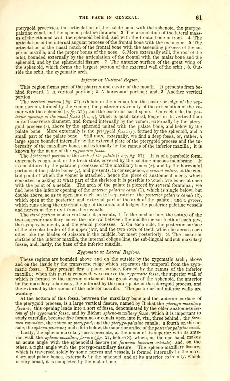 pterygoid processes, the articulation of the palate bone with the sphenoia, the pterv^o palatine canal, and the spheno-palatine foramen. 3. The articulation of the lateral mass- es of the ethmoid ^vith the sphenoid behind, and with the frontal bone in front. 4. The articulation of the internal angidar process of the frontal bone witli the os unguis. 5. The articulation of the nasal notch of the frontal bone with the ascending process of the su- perior maxilla, and the proper bones of the nose. 6. More externally still, the roof of the orbit, bounded externally by the articulation of the frontal with the malar bone and the sphenoid, and by the sphenoidal tissm-e. 7. The anterior surface of the great wing of the sphenoid, which forms the largest portion of the external wall of the orbit; 8. Out- side the orbit, the zygomatic arch. Inferior or Guttural Region. This region forms part of the pharynx and cavity of the mouth. It presents from be- hind forward, 1. A vertical portion; 2. A horizontal portion ; and, 3. Another vertical portion. The rerticd portion {fig. 21) exhibits in the median line the posterior edge of the sep- timi narium, formed by the vomer ; the posterior extremity of the articulation of the vo- mer with the sphenoid (o, fig. 21); and the posterior nasal spine. On each side, the pos- terior opening of the nasal fosscE (/; o, y), which is quadrilateral, longer in its vertical than in its transverse diameter, and formed internally by the vomer, externally by the ptery- goid process (r), above by the sphenoid united ^\ith the palate bone, and below by the palate bone. More externally is the pterygoid fossa (r). formed by the sphenoid, and a small part of the palate bone. Still more externally, we find a deep fossa, or, rather, a large space bounded internally by the external plate of the pter-'goid process and the tu- berosity of the maxiHar. bone, and externally by the ramus of the inferior maxilla ; it is known by the name of the zygomatic fossa. The hcrizontal portion is the arch of the palate (?' x y, fig. 21). It is of a parabolic form, extremelj- rough, and, in the fresh state, covered by the palatine mucous membrane. It is constituted by the palatine processes of the maxillar} bones (z), and by the horizontal portions of the palate bones {y), and presents, in consequence, a crucial suture, at the cen- tral point of which the vomer is attached : hence the piece of anatomical nicety which consisted in asking at what part of the skeleton it is possible to touch five bones at once with the point of a needle. The arch of the palate is pierced by several foramina ; we find here the inferior opening of the anterior palatine canal (1), which is single below, but double above, so as to open into each nostril separately ; the posterior palatine canals (2), which open at the posterior and external part of the arch of the palate ; and a groove, which nms along the external edge of the arch, and lodges the posterior palatine vessels and nerves at their exit from their canals. The third portion is also vertical: it presents, 1. In the median line, the suture of the two superior maxillarj' bones, the interval between the middle incisor teeth of each jaw, the sjTnphysis menti, and the genial processes. 2. On each side, the posterior surface of the alveolar border of the upper jaw, and the two rows of teeth which he across each other hke the blades of scissors in the middle, but meet posteriorly. 3. The posterior surface of the inferior maxilla, the internal oblique Line, the sub-lingual and sub-maxillary fossae, and, lastly, the base of the inferior maxilla. Zygomatic or Lateral Regions. These regions are bounded above and on the outside by the zygomatic arch ; above and on the inside by the transverse ridge which separates the temporal from the zygo- matic fossa. The}' present first a plane surface, formed by the ramus of the inferior maxilla ; when this part is removed, we obsers'e the zygomatic fossa, the superior wall of which is formed by the inferior surface of the great wing of the sphenoid, the anterior by the maxillary tuberosit)-, the internal by the outer plate of the pterj'goid process, and the external by the ramus of the inferior maxilla. The posterior and inferior walls are wanting. At the bottom of this fossa, between the maxillary bone and the anterior surface of the pterygoid process, is a large vertical fissure, named by Bichat the ptcrygo-maxillary fissure; this opening leads into a sort of fossa, denominated by the older anatomists iot- tom of the zygomatic fossa, and by Bichat sphcno-maxillary fossa, which it is important to study carefully, because five foramina or canals open into it, viz., three behind ; the fora- men rotundum, the vidian or pterygoid, and the pterygo-palatinc canals : a fourth on the in- side, the spheno-palatine; and a fifth below, the superior orifice of the posterior palatine canaL Lastly, the spheno-maxillary fossa presents, at the union of its superior with its ante- rior wall, the spheno-maxillary fissure (fig. 21, before 3), which, on the one hand, makes an acute angle with the sphenoidal fissure (or foramen lacerum orbitale). and, on the other, a right angle with the pter)go-maxillar\- fissure. The spheno-maxillarA.' fissure, which is traversed solely by some nerves and vessels, is formed internally by the max- illary and palate bones, externally by the sphenoid, and at its anterior extremity, which is very broad, it is completed by the malar bone.