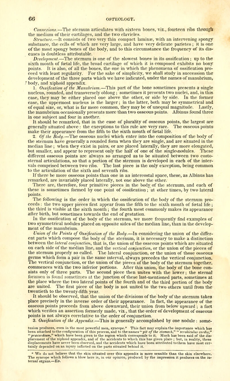 Connexions.—Tlie sternum articulates with sixteen bones, viz., fourteen ribs through the medium of their cartilages, and the two clavicles. Structure.—It consists of two very thin compact laminae, with an intervening spongy substance, the cells of which are very large, and have very delicate parietes ; it is one of the most spongy bones of the body, and to this circumstance the frequency of its dis- eases is doubtless attributable. Development.—The sternum is one of the slowest bones in its oss-ification ; tip to the sixth month of foetal life, the broad cartilage of which it is composed exhibits no bony points. It is also, of all the bones, the one in which the phenomena of ossification pro- ceed with least regularity. For the sake of simplicity, we shall study in succession the development of the three parts which we have indicated, under the names of manubrium, ' body, and xiphoid appendix. 1. Ossification of the Manubrium.—This part of the bone sometimes presents a single nucleus, rounded, and transversely oblong ; sometimes it presents two nuclei, and, in this case, they may be either placed one above the other, or side by side. In the former case, the uppermost nucleus is the larger; in the latter, both may be symmetrical and of equal size, or, what is far more common, they may be of unequal magnitude. Lastly, the manubrium occasionally presents more than two osseous points. Albinus found three in one subject and four in another. It should be remarked, that in the case of plurality of osseous points, the largest are generally situated above : the exceptions to this rule are very rare. The osseous points make their appearance from the fifth to the sixth month of foetal life. 2. Of the Body.—The osseous nuclei which enter into the composition of the body of the sternum have generally a rounded form when they are single, and are situated in the median line ; when they exist in pairs, or are placed laterally, they are more elongated, but smaller, and appear to represent only the half of one of the single'.nodules. These different osseous points are always so arranged as to be situated between two costo- sternal articulations, so that a portion of the sternum is developed in each of the inter- vals comprised between two ribs. The la&t piece is the only exception, being common to the articulation of the sixth and seventh ribs. If there be more osseous points than one in an intercostal space, these, as Albinus has remarked, are invariably placed laterally, not one above the other. There are, therefore, four primitive pieces in the bodj^ of the sternum, and each of these is sometimes formed by one point of oss-ification; at other times, by two lateral points. The following is the order in which the ossification of the body of the sternum pro- ceeds : the two upper pieces first appear from the fifth to the sixth month of foetal life ; the third is visible at the sixth month ; the fourth most commonly makes its appearance after birth, but sometimes towards the end of gestation. In the ossification of the body of the sternum, we more frequently find examples of two symmetrical nodules placed on opposite sides of the median line, than in the develop- ment of the manubrium. Union of the Poijits of Ossification of the Body.—^In considering the union of the differ- ent parts which compose the body of the sternum, it is necessary to make a distinction between the lateral conjunction, that is, the union of the osseous points which are situated on each side of the median line, and the vertical conjunction, or the union of the pieces of the sternum properly so called. The lateral conjunction, or the union of those osseous germs which form a pair in the same interval, always precedes the vertical conjunction. The vertical conjunction, or the union of the pieces of the body of the sternum together, commences with the two inferior portions. After this union, the body of the bone con- sists only of three parts. The second piece then unites with the lower; the sternal foramen is found sometimes at the junction of these last-mentioned parts, sometimes at the place where the two lateral points of the fourth and of the third portion of the body are united. The first piece of the body is not united to the two others until from the twentieth to the twenty-fifth year. It should be observed, that the union of the divisions of the body of the sternum takes place precisely in the inverse order of their appearance. In fact, the appearance of the osseous points proceeds from above downward, their union from below upward ; a fact which verifies an assertion formerly made, viz., that the order of development of osseous points is not always correlative to the order of conjunction. 3. Ossification of the Appendix.—This is generally accomplished by one nodule : some- tusion produces, even in the most powerful men, syncope.* This fact may explain the importance which has been attached to the confiffuration of this process, and to the names ''pit of the stomach,  scrobiculus cordis,  pracoidium, which have been given to the region which corresponds to it. Much has been said of the dis- placement of the xiphoid appendix, and of the accidents to which this has given place ; but, in reality, these displacements have never beenoljserved, and the accidents which have been attributed to them have most cer- tainly depended on an injury inflicted on the parts situated behind it. * We do not believe that the skin situated over this appendix is more sensible than the skin elsewhere. The syncope which follows a blow here is, in our opinion, produced by the impression it produces on the in- ternal organs.—Ep.