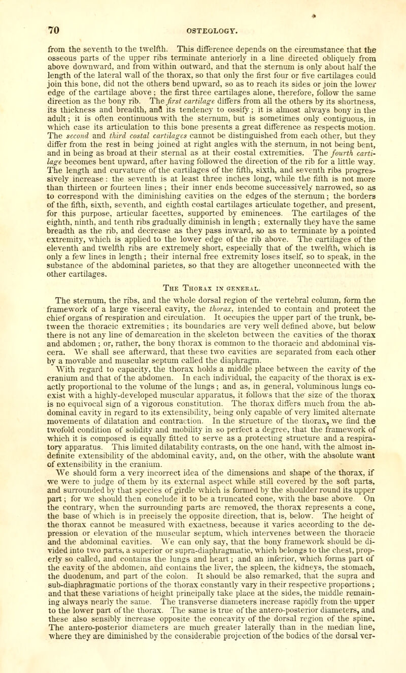from the seventh to the twelfth. This difference depends on the circiunstance that the osseous parts of the upper ribs terminate anteriorly in a line directed obliquely from above do^\-n■\vard, and from within outward, and that the sternum is only about half the length of the lateral wall of the thorax, so that only the first four or five cartilages could join this bone, did not the others bend upward, so as to reach its sides or join the lower edge of the cartilage above ; the first three cartilages alone, therefore, follow the same direction as the bony rib. The_^r5/ cartilage differs from all the others by its shortness, its thickness and breadth, anfl its tendency to ossify; it is almost always bony in the adult; it is often continuous with the sternum, but is sometimes only contiguous, in which case its articulation to this bone presents a great difference as respects motion. The second and third costal cartilages cannot be distinguished from each other, but they differ from the rest in being joined at right angles with the sternum, in not being bent, and in being as broad at their sternal as at their costal extremities. The fourth carti- lage becomes bent upward, after having followed the direction of the rib for a httle way. The length and curvature of the cartilages of the fifth, sixth, and seventh ribs progres- sively increase : the seventh is at least three inches long, while the filth is not more than thirteen or fourteen hues ; their inner ends become successively narrowed, so as to correspond with the diminishing cavities on the edges of the sternum; the borders of the fifth, sixth, seventh, and eighth costal cartilages articulate together, and present, for this purpose, articular facettes, supported by eminences. The cartilages of the eighth, ninth, and tenth ribs gradually diminish in length ; externally they have the same breadth as the rib, and decrease as they pass inward, so as to terminate by a pointed extremity, which is apphed to the lower edge of the rib above. The cartilages of the eleventh and twelfth ribs are extremely short, especially that of the twelfth, which is only a few lines in length ; their internal free extremity loses itseff, so to speak, in the substance of the abdominal parietes, so that they are altogether unconnected with the other cartilages. The Thoeai in general. The sternum, the ribs, and the whole dorsal region of the vertebral colimm. form the framework of a large visceral cavity, the thorax, intended to contain and protect the chief organs of respiration and circulation. It occupies the upper part of the trunk, be- tween the thoracic extremities : its boundaries are very well defined above, but below there is not any line of demarcation in the skeleton between the cavities of the thorax and abdomen ; or, rather, the bony thorax is common to the thoracic and abdominal vis- cera. We shall see after^vard, that these two cavities are separated from each other by a movable and muscular septimi called the diaphragm. AVith regard to capacity, the thorax holds a middle place between the ca%ity of the cranium and that of the abdomen. In each individual, the capacity of the thorax is ex- actly proportional to the volume of the lungs ; and as. in general, voluminous lungs co- exist with a highly-developed muscidar apparatus, it follows that the size of the thorax is no equivocal sign of a vigorous constitution. The thorax differs much from the ab- dominal cavity in regard to its extensibility, being only capable of very hmited alternate movements of dilatation and contraction. In the structure of the thorax, we find the twofold condition of solidity and mobility in so perfect a degree, that the framework of which it is composed is equally fitted to serve as a protecting structure and a respira- tor} apparatus. This hmited dilatability contrasts, on the one hand, with the almost in- definite extensibility of the abdominal cavity, and, on the other, with the absolute want of extensibility in the cranium. We should form a very incorrect idea of the dimensions and sliape of the thorax, if we M'ere to judge of them by its external aspect while still covered by the soft parts, and surrounded by that species of girdle w-hich is formed by the shoulder round its upper part ; for we should then conclude it to be a truncated cone, with the base above On the contrar}', Avhen the surroimding parts are removed, the thorax represents a cone, the base of which is in precisely the opposite direction, that is, below. The heiglit of the thorax cannot be measured with exactness, because it varies according to the de- pression or elevation of the muscular septum, which intervenes between the thoracic and the abdominal cavities. \A'e can only say, that the bony framework should be di- vided into two parts, a superior or supra-diaphragmatic, which belongs to the chest, prop- erly so called, and contains the lungs and heart; and an inferior, which forms part of the cavity of the abdomen, and contains the liver, the spleen, the kidneys, the stomach, the duodenum, and part of the colon. It should be also remarked, that the supra and sub-diaphragmatic portions of the thorax constantly vary in their respective proportions; and that these variations of height principally take place at the sides, the middle remain- ing always nearly the same. The transverse diameters increase rapidly from the upper to the lower part of the thorax. The same is true of the antero-posterior diameters, and these also sensibly increase opposite the concavity of the dorsal region of the spine. The antero-posterior diameters are much greater laterally than in the median line, where they are diminished by the considerable projection of the bodies of the dorsal vei-
