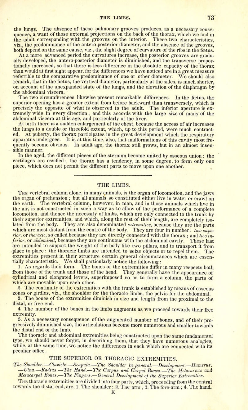 the lungs. The absence of these puhnonaiy grooves produces, as a necessary conse- quence, a want of those external projections on the back of the thorax, which we find in the adult corresponding with the grooves on the interior. These two characteristics, viz., the predominance of the antero-posterior diameter, and the absence of the grooves, both depend on the same cause, viz., the slight degree of curvature of the ribs in the fcetus. At a more advanced period the curvatures increase, the posterior grooves are gradu- ally developed, the antero-posterior diameter is diminished, and the transverse propor- tionally increased, so that there is less difference in the absolute capacity of the thorax than would at first sight appear, for the differences we have noticed are in a great measure referrible to the comparative predominance of one or other diameter. We should also remark, that in the fcetus, the vertical diameter, particularly at the sides, is much shorter, on account of the unexpanded state of the lungs, and the elevation of the diaphragm by the abdominal viscera. The two circumfferences likewise present remarkable differences. In the foetus, the superior opening has a greater extent from before backward than transversely, which is precisely the opposite of what is observed in the adult. The inferior aperture is ex- tremely wide in every direction; and this accords with the large size of many of the abdominal viscera at this age, and particularly of the liver. At birth there is a sudden enlargement of the chest, because the access of air increases the lungs to a double or threefold extent, which, up to this period, were much contract- ed. At puberty, the thorax participates in the great development which the respiratory apparatus undergoes. It is at this time, also, that malformations of this cavity most fre- quently become obvious. In adult age, the thorax still grows, but in an almost insen- sible manner. In the aged, the different pieces of the sternum become united by osseous union : the cartilages are ossified ; the thorax has a tendency, in some degree, to form only one piece, which does not permit the different parts to move upon one another. THE LIMBS. The vertebral column alone, in many animals, is the organ of locomotion, and the jaws the organ of prehension ; but all animals so constituted either live in water or crawl on the earth. The vertebral column, however, in man, and in those animals which live in the air, is not constructed in such a way as to allow of the performance of a complete locomotion, and thence the necessity of limbs, which are only connected to the trunk by their superior extremities, and which, along the rest of their length, are completely iso- lated from the body. They are also denominated extremities, because they are the parts which are most distant from the centre of the body. They are four in number : tioo supe- rior, or thoracic, so called because they are directly connected with the thorax ; and two in- ferior, or abdominal, because they are continuous with the abdominal cavity. These last are intended to support the weight of the body like two pillars, and to transport it from place to place : the thoracic limbs are intended to seize objects or to repel them. The extremities present in their structure certain general circumstances which are essen- tially characteristic. We shall particularly notice the following : 1. As regards their form. The bones of the extremities differ in many respects both from those of the trunk and those of the head. They generally have the appearance of cylindrical and elongated levers, superimposed so as to form a column, the parts of which are movable upon each other. 2. The continuity of the extremities with the trunk is established by means of osseous zones or girdles, viz., the shoulder for the thoracic limbs, the pelvis for the abdominal. 3. The bones of the extremities diminish in size and length from the proximal to the distal, or free end. 4. The number of the bones in the limbs augments as we proceed towards their free extremity. 5. As a necessary consequence of the augmented number of bones, and of their pro- gressively diminished size, the articulations become more numerous and smaller towards the distal end of the limb. The thoracic and abdominal extremities being constructed upon the same fundamental type, we should never forget, in describmg them, that they have numerous analogies, while, at the same time, we notice the differences in each which are connected with its peculiar office. THE SUPERIOR OR THORACIC EXTREMITIES. The Shoulder.—Clavicle.—Scapula.—The Shoulder in general.—Development.—Humerus. — Ulna.—Radius.—The Hand.—The Carpus and Carpal Bones.—The Metacarpus and Metacarpal Bones.—The Fingers.—General Development of the Superior Extremities. The thoracic extremities are divided into four parts, which, proceeding from the central towards the distal end, are, 1. The shoulder: 2. The arm ; 3< The fore-arm; 4. The hand K