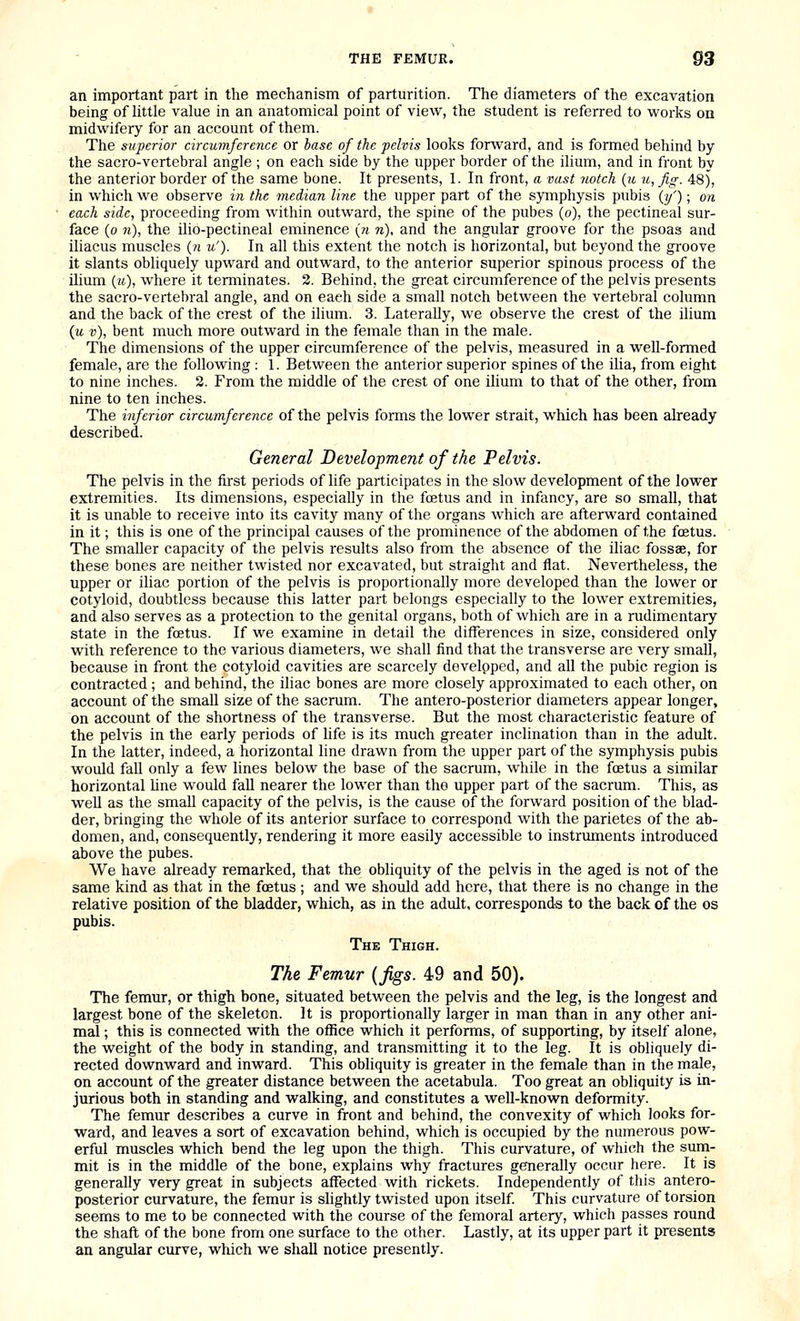 an important part in the mechanism of parturition. The diameters of the excavation being of httle value in an anatomical point of view, the student is referred to works on midwifery for an account of them. The superior circumference or base of the pelvis looks forward, and is formed behind by the sacro-vertebral angle ; on each side by the upper border of the ilium, and in front by the anterior border of the same bone. It presents, 1. In front, a vast notch {u u,fig. 48), in which we observe in the median line the upper part of the symphysis pubis {if); on each side, proceeding from within outward, the spine of the pubes (o), the pectineal sur- face (o 7i), the ilio-pectineal eminence (n n), and the angular groove for the psoas and iliacus muscles {n u'). In all this extent the notch is horizontal, but beyond the groove it slants obliquely upward and outward, to the anterior superior spinous process of the ilium (i4), where it terminates. 2. Behind, the great circumference of the pelvis presents the sacro-vertebral angle, and on each side a small notch between the vertebral column and the back of the crest of the ilium. 3. Laterally, we observe the crest of the ihura (u v), bent much more outward in the female than in the male. The dimensions of the upper circumference of the pelvis, measured in a well-formed female, are the following : 1. Between the anterior superior spines of the ilia, from eight to nine inches. 2. From the middle of the crest of one ilium to that of the other, from nine to ten inches. The inferior circumference of the pelvis forms the lower strait, which has been already described. General Development of the Pelvis. The pelvis in the first periods of life participates in the slow development of the lower extremities. Its dimensions, especially in the foetus and in infancy, are so small, that it is unable to receive into its cavity many of the organs which are afterward contained in it; this is one of the principal causes of the prominence of the abdomen of the foetus. The smaller capacity of the pelvis results also from the absence of the iliac fossae, for these bones are neither twisted nor excavated, but straight and flat. Nevertheless, the upper or iliac portion of the pelvis is proportionally more developed than the lower or cotyloid, doubtless because this latter part belongs especially to the lower extremities, and also serves as a protection to the genital organs, both of which are in a rudimentary state in the foetus. If we examine in detail the differences in size, considered only with reference to the various diameters, we shall find that the transverse are very small, because in front the cotyloid cavities are scarcely develpped, and all the pubic region is contracted ; and behind, the iliac bones are more closely approximated to each other, on account of the small size of the sacrum. The antero-posterior diameters appear longer, on account of the shortness of the transverse. But the most characteristic feature of the pelvis in the early periods of life is its much greater inclination than in the adult. In the latter, indeed, a horizontal line drawn from the upper part of the symphysis pubis would fall only a few lines below the base of the sacrum, while in the foetus a similar horizontal hne would fall nearer the lower than the upper part of the sacrum. This, as well as the small capacity of the pelvis, is the cause of the forward position of the blad- der, bringing the whole of its anterior surface to correspond with the parietes of the ab- domen, and, consequently, rendering it more easily accessible to instruments introduced above the pubes. We have already remarked, that the obliquity of the pelvis in the aged is not of the same kind as that in the foetus ; and we should add here, that there is no change in the relative position of the bladder, which, as in the adult, corresponds to the back of the os pubis. The Thigh. The Femur {figs. 49 and 50). The femur, or thigh bone, situated between the pelvis and the leg, is the longest and largest bone of the skeleton. It is proportionally larger in man than in any other ani- mal ; this is connected with the office which it performs, of supporting, by itself alone, the weight of the body in standing, and transmitting it to the leg. It is obliquely di- rected downward and inward. This obliquity is greater in the female than in the male, on account of the greater distance between the acetabula. Too great an obliquity is in- jurious both in standing and walking, and constitutes a well-known deformity. The femur describes a curve in front and behind, the convexity of which looks for- ward, and leaves a sort of excavation behind, which is occupied by the numerous pow- erful muscles which bend the leg upon the thigh. This curvature, of which the suna- mit is in the middle of the bone, explains why fractures generally occur here. It is generally very great in subjects affected with rickets. Independently of this antero- posterior curvature, the femur is shghtly twisted upon itself This curvature of torsion seems to me to be connected with the course of the femoral artery, which passes round the shaft of the bone from one surface to the other. Lastly, at its upper part it presents an angular curve, which we shall notice presently.