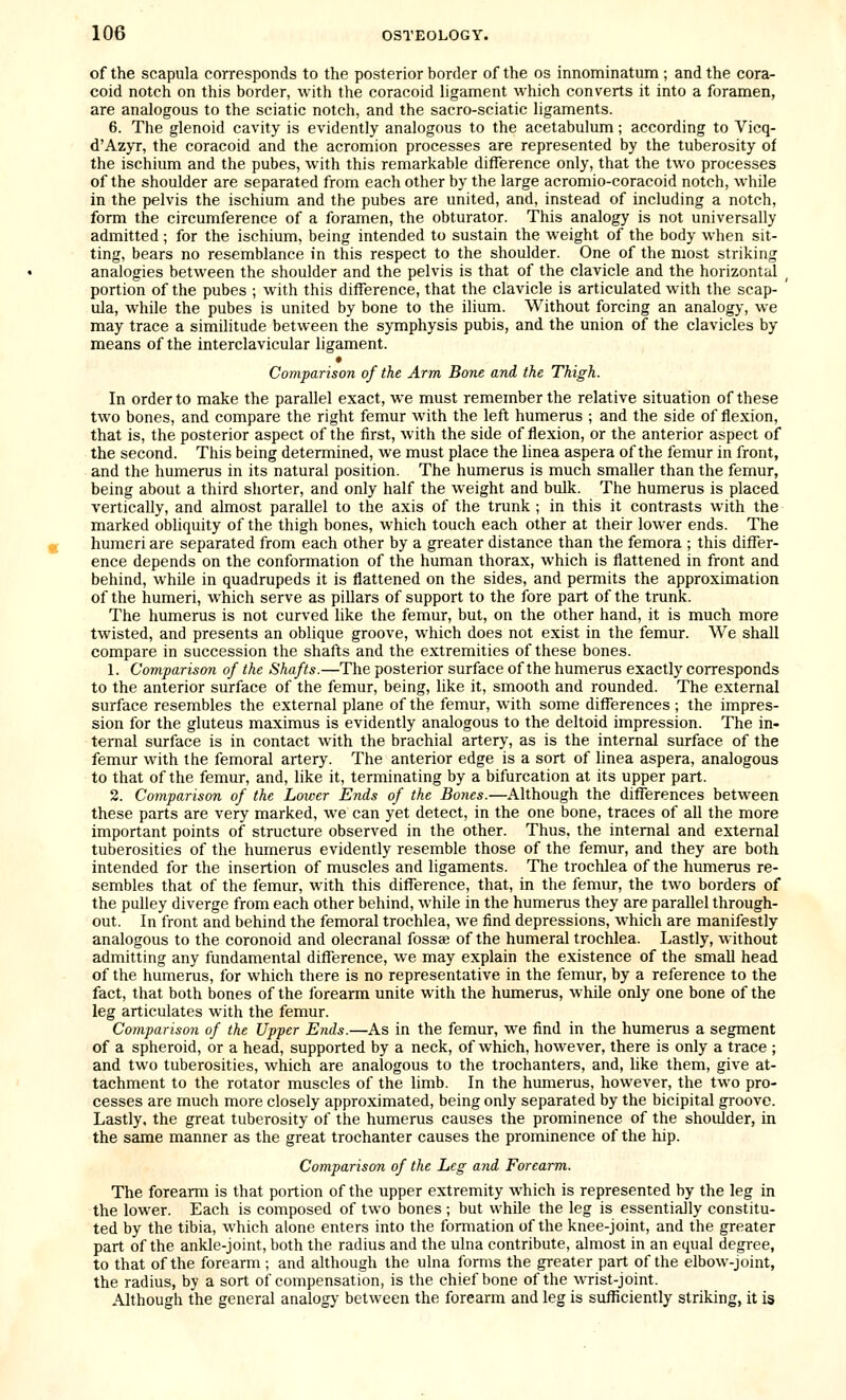of the scapula corresponds to the posterior border of the os innominatum ; and the cora- coid notch on this border, with the coracoid ligament which converts it into a foramen, are analogous to the sciatic notch, and the sacro-sciatic ligaments. 6. The glenoid cavity is evidently analogous to the acetabulum; according to Vicq- d'Azyr, the coracoid and the acromion processes are represented by the tuberosity of the ischium and the pubes, with this remarkable difference only, that the two processes of the shoulder are separated from each other by the large acromio-coracoid notch, while in the pelvis the ischium and the pubes are united, and, instead of including a notch, form the circumference of a foramen, the obturator. This analogy is not universally admitted; for the ischium, being intended to sustain the weight of the body when sit- ting, bears no resemblance in this respect to the shoulder. One of the most striking analogies between the shoulder and the pelvis is that of the clavicle and the horizontal _ portion of the pubes ; with this difference, that the clavicle is articulated with the scap- ula, while the pubes is united by bone to the ilium. Without forcing an analogy, we may trace a simihtude between the symphysis pubis, and the union of the clavicles by means of the interclavicular ligament. • Comparison of the Arm Bone and the Thigh. In order to make the parallel exact, we must remember the relative situation of these two bones, and compare the right femur with the left humerus ; and the side of flexion, that is, the posterior aspect of the first, with the side of flexion, or the anterior aspect of the second. This being determined, we must place the linea aspera of the femur in front, and the humerus in its natural position. The humerus is much smaller than the femur, being about a third shorter, and only half the weight and bulk. The humerus is placed vertically, and almost parallel to the axis of the trunk ; in this it contrasts with the marked obliquity of the thigh bones, which touch each other at their lower ends. The humeri are separated from each other by a greater distance than the femora ; this differ- ence depends on the conformation of the human thorax, which is flattened in front and behind, while in quadrupeds it is flattened on the sides, and permits the approximation of the humeri, which serve as pillars of support to the fore part of the trunk. The humerus is not curved like the femur, but, on the other hand, it is much more twisted, and presents an oblique groove, which does not exist in the femur. We shall compare in succession the shafts and the extremities of these bones. 1. Comparison of the Shafts.—The posterior surface of the humerus exactly corresponds to the anterior surface of the femur, being, like it, smooth and rounded. The external surface resembles the external plane of the femur, with some differences; the impres- sion for the gluteus maximus is evidently analogous to the deltoid impression. The in- ternal surface is in contact with the brachial artery, as is the internal surface of the femur with the femoral artery. The anterior edge is a sort of linea aspera, analogous to that of the femur, and, like it, terminating by a bifurcation at its upper part. 2. Comparison of the Lower Ends of the Bones.—Although the differences between these parts are very marked, we can yet detect, in the one bone, traces of all the more important points of structure observed in the other. Thus, the internal and external tuberosities of the humerus evidently resemble those of the femur, and they are both intended for the insertion of muscles and ligaments. The trochlea of the humerus re- sembles that of the femur, with this difference, that, in the femur, the two borders of the pulley diverge from each other behind, while in the humerus they are parallel through- out. In front and behind the femoral trochlea, we find depressions, which are manifestly analogous to the coronoid and olecranal fossae of the humeral trochlea. Lastly, without admitting any fundamental difference, we may explain the existence of the small head of the humerus, for which there is no representative in the femur, by a reference to the fact, that both bones of the forearm unite with the humerus, while only one bone of the leg articulates with the femur. Comparison of the Upper Ends.—As in the femur, we find in the humerus a segment of a spheroid, or a head, supported by a neck, of which, however, there is only a trace ; and two tuberosities, which are analogous to the trochanters, and, like them, give at- tachment to the rotator muscles of the limb. In the humerus, however, the two pro- cesses are much more closely approximated, being only separated by the bicipital groove. Lastly, the great tuberosity of the humerus causes the prominence of the shoulder, in the same manner as the great trochanter causes the prominence of the hip. Comparison of the Leg aiid Forearm. The forearm is that portion of the upper extremity which is represented by the leg in the lower. Each is composed of two bones; but while the leg is essentially constitu- ted by the tibia, which alone enters into the formation of the knee-joint, and the greater part of the ankle-joint, both the radius and the ulna contribute, almost in an equal degree, to that of the forearm ; and although the ulna forms the greater part of the elbow-joint, the radius, by a sort of compensation, is the chief bone of the wrist-joint. Although the general analogy between the forearm and leg is sufficiently striking, it is