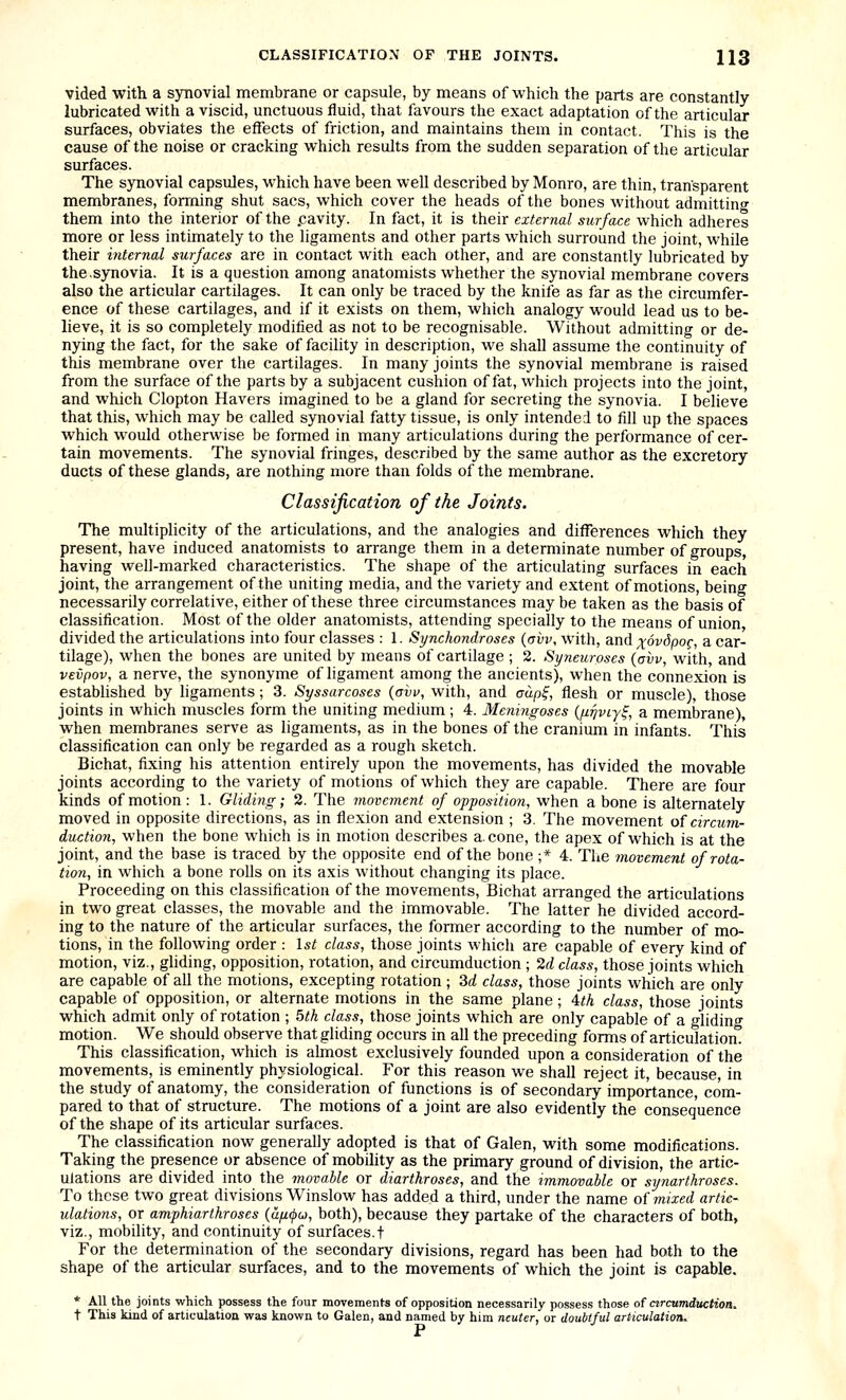 vided with a synovial membrane or capsule, by means of which the parts are constantly lubricated with a viscid, unctuous fluid, that favours the exact adaptation of the articular surfaces, obviates the effects of friction, and maintains them in contact. This is the cause of the noise or cracking which results from the sudden separation of the articular surfaces. The synovial capsules, which have been well described by Monro, are thin, transparent membranes, forming shut sacs, which cover the heads of the bones without admitting them into the interior of the .cavity. In fact, it is their external surface which adheres more or less intimately to the ligaments and other parts which surround the joint, while their internal surfaces are in contact with each other, and are constantly lubricated by the.synovia. It is a question among anatomists whether the synovial membrane covers also the articular cartilages- It can only be traced by the knife as far as the circumfer- ence of these cartilages, and if it exists on them, which analogy would lead us to be- lieve, it is so completely modified as not to be recognisable. Without admitting or de- nying the fact, for the sake of facility in description, we shall assume the continuity of this membrane over the cartilages. In many joints the synovial membrane is raised from the surface of the parts by a subjacent cushion of fat, which projects into the joint, and which Clopton Havers imagined to be a gland for secreting the synovia. I believe that this, which may be called synovial fatty tissue, is only intended to fill up the spaces which would otherwise be formed in many articulations during the performance of cer- tain movements. The synovial fringes, described by the same author as the excretory ducts of these glands, are nothing more than folds of the membrane. Classification of the Joints. The multiplicity of the articulations, and the analogies and differences which they present, have induced anatomists to arrange them in a determinate number of groups, having well-marked characteristics. The shape of the articulating surfaces in each joint, the arrangement of the uniting media, and the variety and extent of motions, being necessarily correlative, either of these three circumstances may be taken as the basis of classification. Most of the older anatomists, attending specially to the means of union divided the articulations into four classes : 1. Synchondroses (avv, with, and xovSpog, a car- tilage), when the bones are united by means of cartilage ; 2. Syneuroses (avv, with, and vevpov, a nerve, the synonyme of ligament among the ancients), when the connexion is established by ligaments; 3. Syssarcoses (avv, with, and aup^, flesh or muscle), those joints in which muscles form the uniting medium ; 4. Meningoses {firjvLy^, a membrane), when membranes serve as ligaments, as in the bones of the cranium in infants. This classification can only be regarded as a rough sketch. Bichat, fixing his attention entirely upon the movements, has divided the movable joints according to the variety of motions of which they are capable. There are four kinds of motion: 1. Gliding; 2. The movement of opposition, when a bone is alternately moved in opposite directions, as in flexion and extension ; 3. The movement of circum- duction, when the bone which is in motion describes a. cone, the apex of which is at the joint, and the base is traced by the opposite end of the bone ;* 4. The movement of rota- tion, in which a bone rolls on its axis without changing its place. Proceeding on this classification of the movements, Bichat arranged the articulations in two great classes, the movable and the immovable. The latter he divided accord- ing to the nature of the articular surfaces, the former according to the number of mo- tions, in the following order : l,s^ class, those joints which are capable of every kind of motion, viz., gliding, opposition, rotation, and circumduction ; ^d class, those joints which are capable of all the motions, excepting rotation ; 3d class, those joints which are only capable of opposition, or alternate motions in the same plane ; 4/A class, those joints which admit only of rotation ; 5th class, those joints which are only capable of a gliding motion. We should observe that gliding occurs in all the preceding forms of articulation This classification, which is almost exclusively founded upon a consideration of the movements, is eminently physiological. For this reason we shall reject it, because, in the study of anatomy, the consideration of functions is of secondary importance, com- pared to that of structure. The motions of a joint are also evidently the consequence of the shape of its articular surfaces. The classification now generally adopted is that of Galen, with some modifications. Taking the presence or absence of mobility as the primary ground of division, the artic- ulations are divided into the movable or diarthroses, and the immovable or synarthroses. To these two great divisions Winslow has added a third, under the name of mixed artic- ulations, or amphiarthroses (u/i(j>u, both), because they partake of the characters of both, viz., mobdity, and continuity of surfaces.! For the determination of the secondary divisions, regard has been had both to the shape of the articular surfaces, and to the movements of which the joint is capable. * AU the joints which possess the four movements of opposition necessarily possess those of ctrcumducHoa. t This kind of articulation was known to Galen, and named by him neuter, or doubtful articulation.